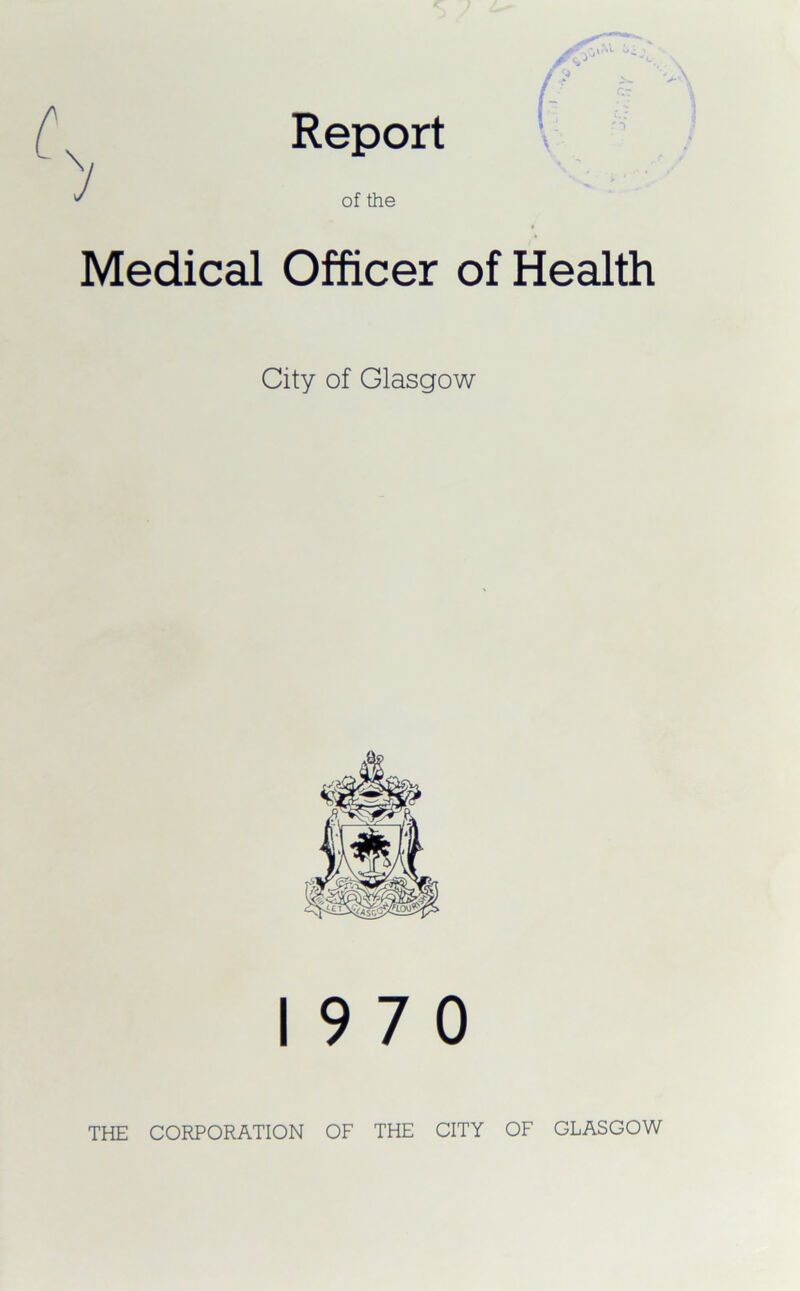 Report I ' of the 4 Medical Officer of Health City of Glasgow 19 7 0 THE CORPORATION OF THE CITY OF GLASGOW