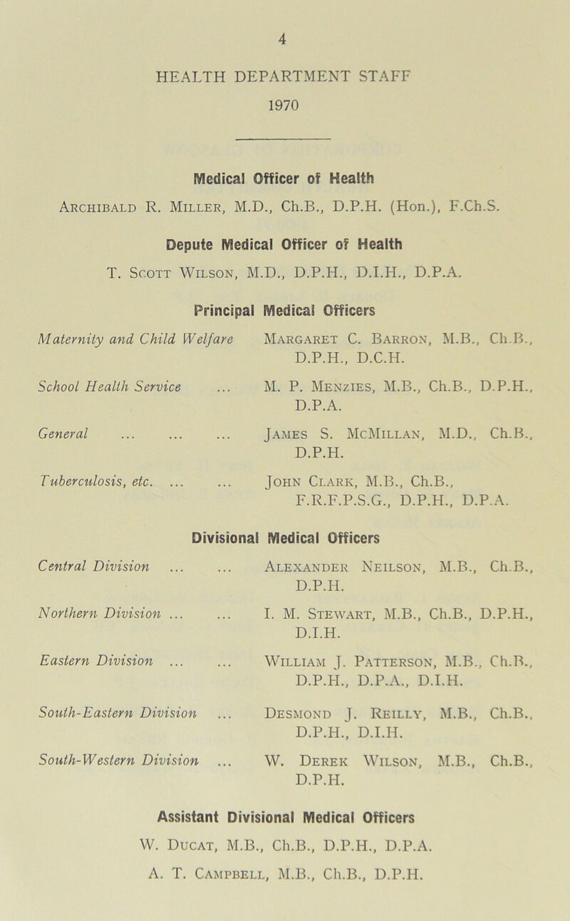 HEALTH DEPARTMENT STAFF 1970 Medical Officer of Health Archibald R. Miller, M.D., Ch.B., D.P.H. (Hon.), F.Ch.S. Depute Medical Officer of Health T. Scott Wilson, M.D., D.P.H., D.I.H., D.P.A. Principal Medical Officers Maternity and Child Welfare Margaret C. Barron, M.B., Ch.B. D.P.H., D.C.H. School Health Service M. P. Menzies, M.B., Ch.B., D.P.H. D.P.A. General James S. McMillan, M.D., Ch.B. D.P.H. Tuberculosis, etc. John Clark, M.B., Ch.B., F.R.F.P.S.G., D.P.H., D.P.A. Divisional Medical Officers Central Division Alexander Neilson, M.B., Ch.B. D.P.H. Northern Division ... I. M. Stewart, M.B., Ch.B., D.P.H. D.I.H. Eastern Division ... William J. Patterson, M.B., Ch.B. D.P.H., D.P.A., D.I.H. South-Eastern Division Desmond J. Reilly, M.B., Ch.B. D.P.H., D.I.H. So uth- Western Division W. Derek Wilson, M.B., Ch.B. D.P.H. Assistant Divisional Medical Officers W. Ducat, M.B., Ch.B., D.P.H., D.P.A. A. T. Campbell, M.B., Ch.B., D.P.H.