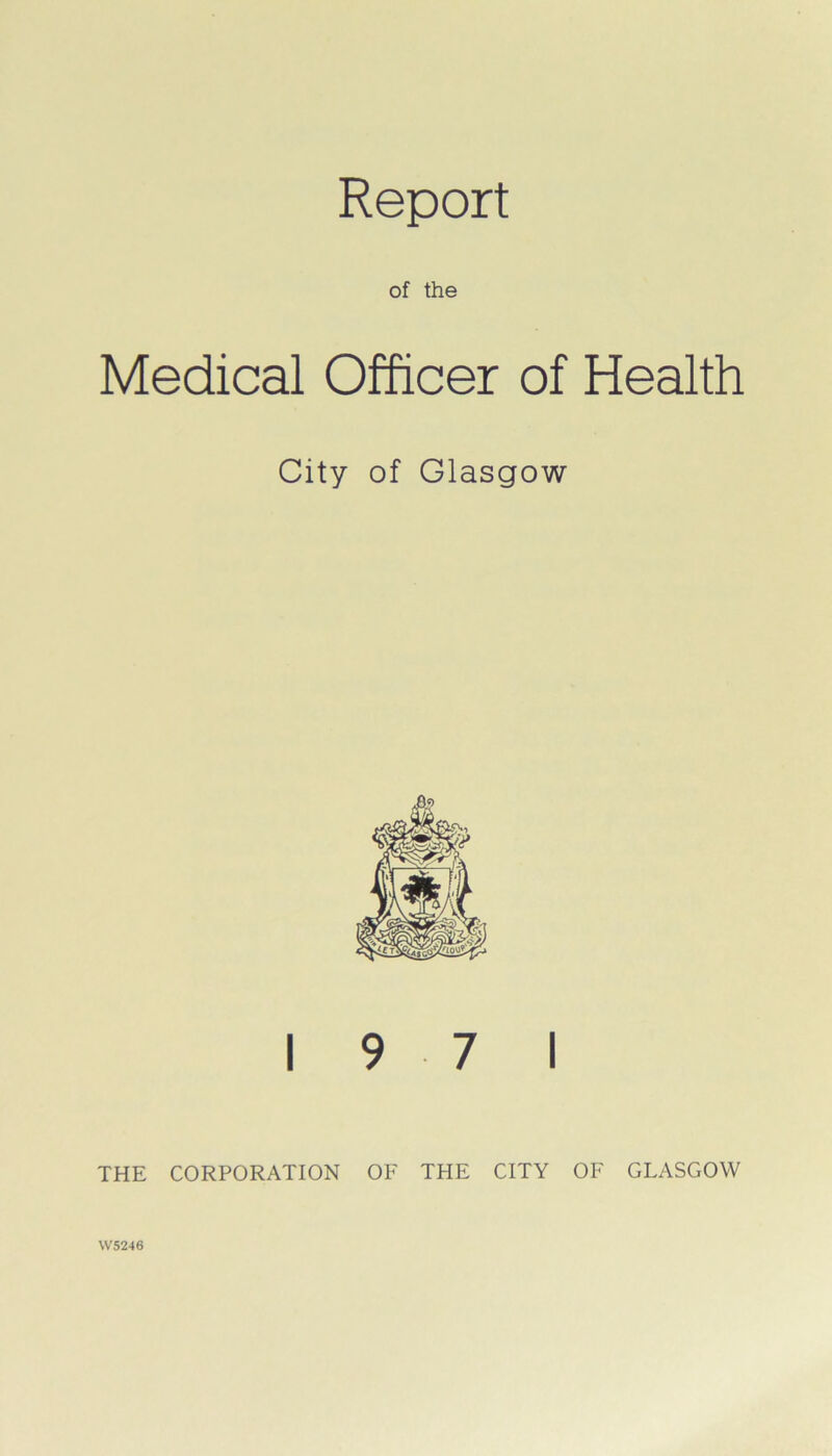 Report of the Medical Officer of Health City of Glasgow 19 7 1 THE CORPORATION OF THE CITY OF GLASGOW W5246