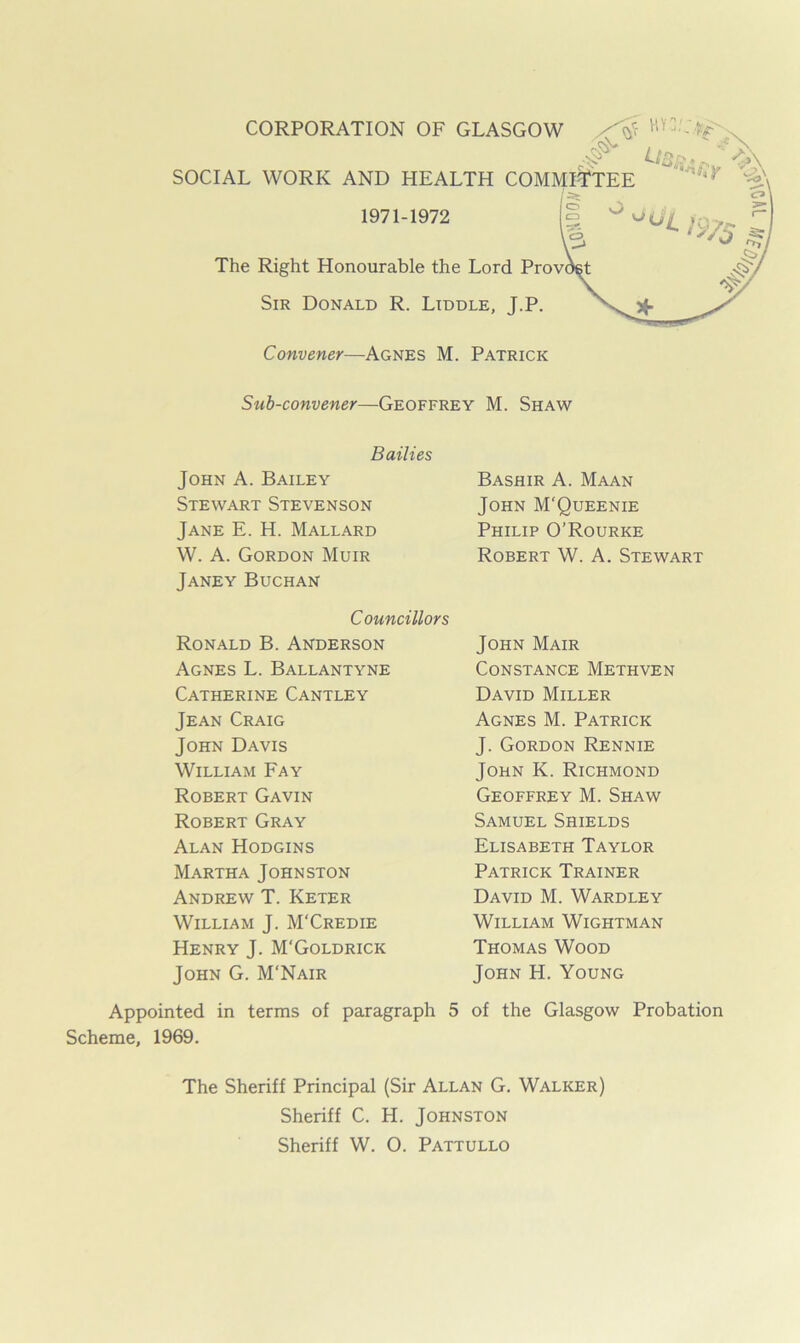 SOCIAL WORK AND HEALTH 1971-1972 The Right Honourable the Lord Sir Donald R. Liddle, J.P. Convener—Agnes M. Patrick Sub-convener—Geoffrey M. Shaw Bailies John A. Bailey Stewart Stevenson Jane E. H. Mallard W. A. Gordon Muir Janey Buchan Bashir A. Maan John M'Queenie Philip O’Rourke Robert W. A. Stewart Councillors Ronald B. Anderson Agnes L. Ballantyne Catherine Cantley Jean Craig John Davis William Fay Robert Gavin Robert Gray Alan Hodgins Martha Johnston Andrew T. Keter William J. M'Credie Henry J. M'Goldrick John G. M'Nair John Mair Constance Methven David Miller Agnes M. Patrick J. Gordon Rennie John K. Richmond Geoffrey M. Shaw Samuel Shields Elisabeth Taylor Patrick Trainer David M. Wardley William Wightman Thomas Wood John H. Young Appointed in terms of paragraph 5 of the Glasgow Probation Scheme, 1969. The Sheriff Principal (Sir Allan G. Walker) Sheriff C. H. Johnston Sheriff W. O. Pattullo