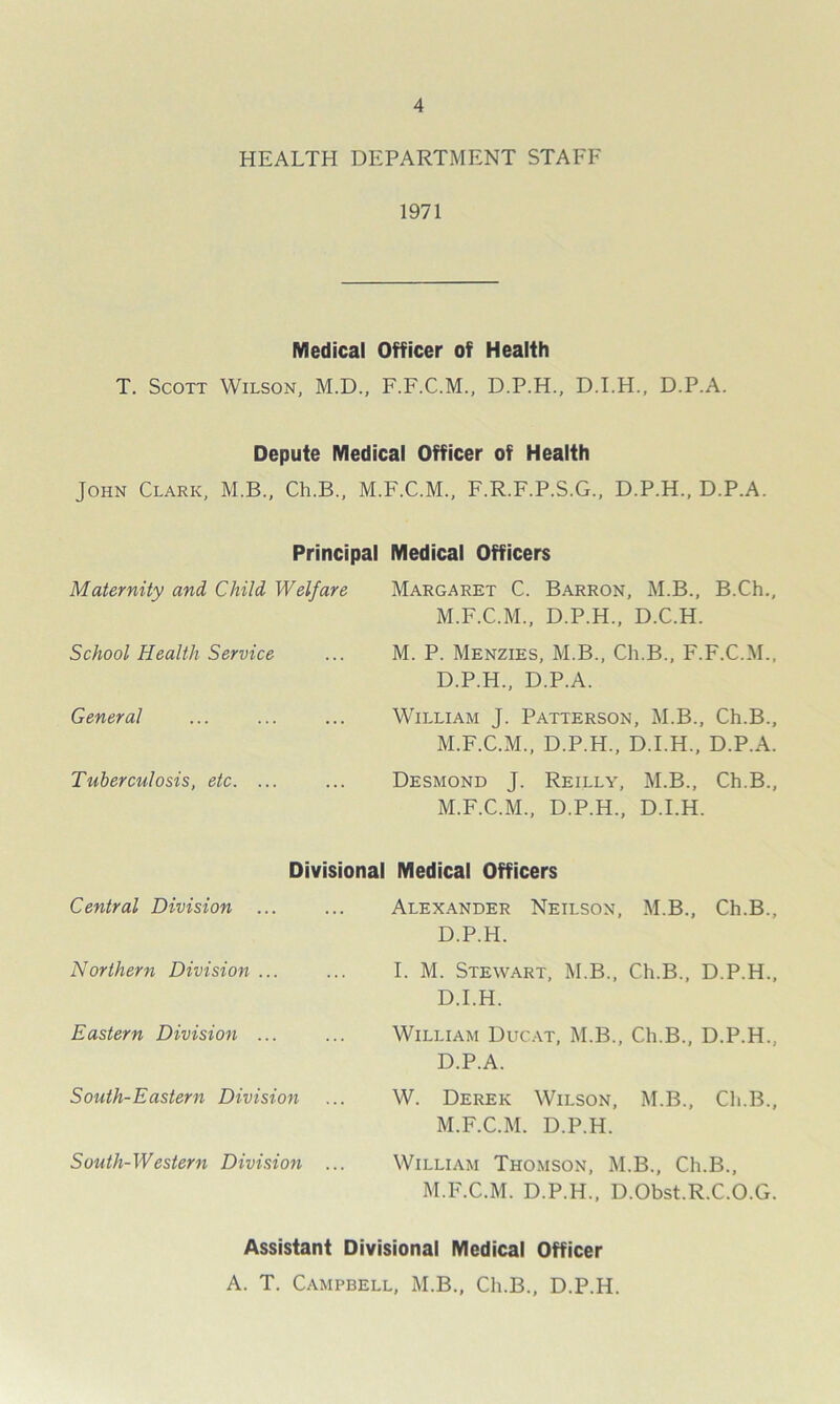 HEALTH DEPARTMENT STAFF 1971 Medical Officer of Health T. Scott Wilson, M.D., F.F.C.M., D.P.H., D.I.H., D.P.A. Depute Medical Officer of Health John Clark, M.B., Ch.B., M.F.C.M., F.R.F.P.S.G., D.P.H., D.P.A. Principal Medical Officers Maternity and Child Welfare School Health Service General Tuberculosis, etc. ... Margaret C. Barron, M.B., B.Ch., M.F.C.M., D.P.H., D.C.H. M. P. Menzies, M.B., Ch.B., F.F.C.M., D.P.H., D.P.A. William J. Patterson, M.B., Ch.B., M.F.C.M., D.P.H., D.I.H., D.P.A. Desmond J. Reilly, M.B., Ch.B., M.F.C.M., D.P.H., D.I.H. Central Division ... Northern Division ... Eastern Division ... Divisional Medical Officers Alexander Neilson, M.B., Ch.B., D.P.H. I. M. Stewart, M.B., Ch.B., D.P.H., D.I.H. William Ducat, M.B., Ch.B., D.P.H., D.P.A. South-Eastern Division ... W. Derek Wilson, M.B., Ch.B., M.F.C.M. D.P.H. South-Western Division ... William Thomson, M.B., Ch.B., M.F.C.M. D.P.H., D.Obst.R.C.O.G. Assistant Divisional Medical Officer A. T. Campbell, M.B., Ch.B., D.P.H.