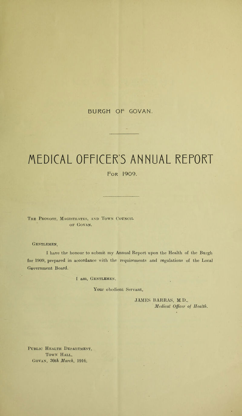 BURGH OF GOVAN. MEDICAL OFFICER'S ANNUAL REPORT For 1909. The Provost, Magistrates, and Town Council of Govan. Gentlemen, I have the honour to submit my Annual Report upon the Health of the Burgh for 1909, prepared in accordance with the requirements and regulations of the Local Government Board. I am, Gentlemen. Your obedient Servant, JAMES BARRAS, M.D., Medical Officer of Health. Public Health Department, Town Hall, Govan, 30<A March, 1910.