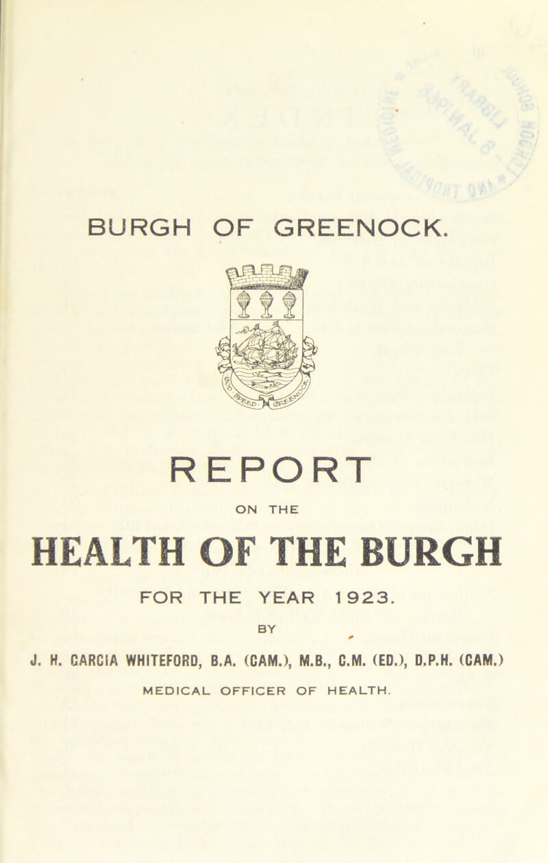 BURGH OF GREENOCK REPORT ON THE HEALTH OF THE BURGH FOR THE YEAR 1923. BY J. H. GARCIA WHITEFORD, B.A. (GAM.), M.B., C.M. (ED.), D.P.H. (CAM.) MEDICAL OFFICER OF HEALTH.