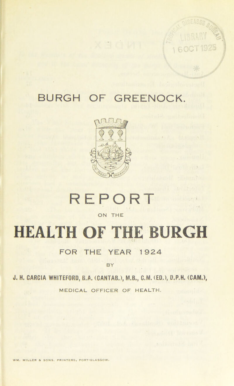 BURGH OF GREENOCK REPORT » t , • i ON THE HEALTH OF THE BURGH • «;r FOR THE YEAR 1924 BY J. H. CARCIA WHITEFORD, B.A. (CANTAB.), M.B., C.M. (ED.), D.P.H. (CAM.), MEDICAL OFFICER OF HEALTH. WM. MILLER & SONS. PRINTERS, PORT-GLASGOW.