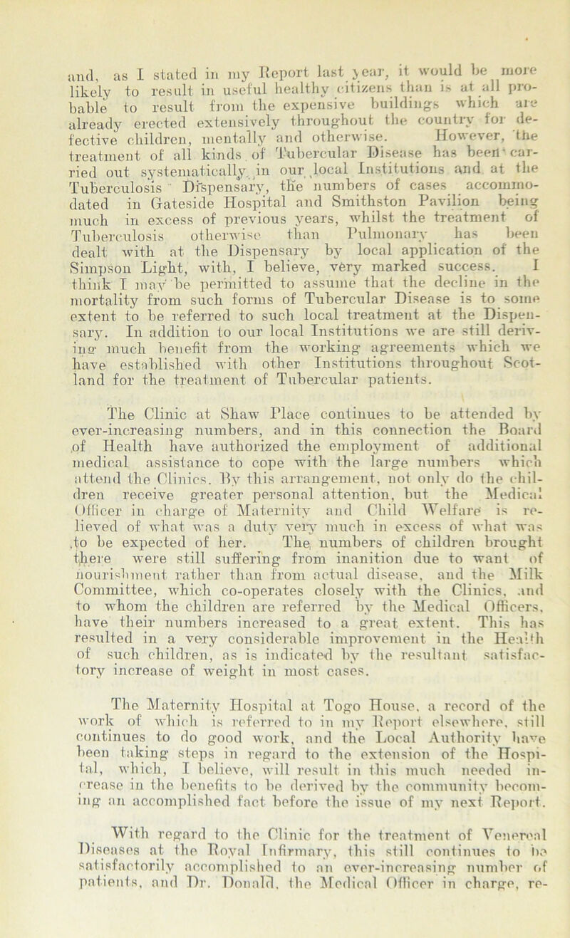 and, as I stated in my Report last year, it would be more likely to result in useful healthy citizens than i> at all pro- bable to result from the expensive buildings which are already erected extensively throughout the country for de- fective children, mentally and otherwise. However, the treatment of all kinds of Tubercular Disease has been-car- ried out systematically in our .local Institutions and at the Tuberculosis Dispensary, the numbers of cases accommo- dated in Gateside Hospital and Smithston Pavilion being much in excess of previous years, whilst the treatment of Tuberculosis otherwise than Pulmonary has been dealt with at the Dispensary by local application of the Simpson Light, with, I believe, very marked success. I think I may be permitted to assume that the decline in the mortality from such forms of Tubercular Disease is to some extent to be referred to such local treatment at the Dispen- sary. In addition to our local Institutions we are still deriv- ixiff much benefit from the working agreements which we have established with other Institutions throughout Scot- land for the treatment of Tubercular patients. The Clinic at Shaw Place continues to be attended by eyer-increasing numbers, and in this connection the Board of Health have authorized the employment of additional medical assistance to cope with the large numbers which attend the Clinics. By this arrangement, not only do the chil- dren receive greater personal attention, but the Medical Officer in charge of Maternity and Child Welfare' is re- lieved of what was a duty very much in excess of what was .to be expected of her. The, numbers of children brought tfiere were still suffering from inanition due to want of nourishment rather than from actual disease, and the Milk Committee, which co-operates closely with the Clinics, and to whom the children are referred by the Medical Officers, have their numbers increased to a great extent. This has resulted in a very considerable improvement in the Health of such children, as is indicated by the resultant satisfac- tory increase of weight in most cases. The Maternity Hospital at Togo House, a record of the work of which is referred to in my Report elsewhere, still continues to do good work, and the Local Authority have been taking steps in regard to the extension of the Hospi- tal, which, I believe, will result in this much needed in- crease in the benefits to be derived by the community becom- ing an accomplished fact before the issue of my next Report. With regard to Ihe Clinic for the treatment of Venereal Diseases at the Royal Infirmary, this still continues to be satisfactorily accomplished to an ever-increasing number of patients, and Dr. Donald, the Medical Officer in charge, re-