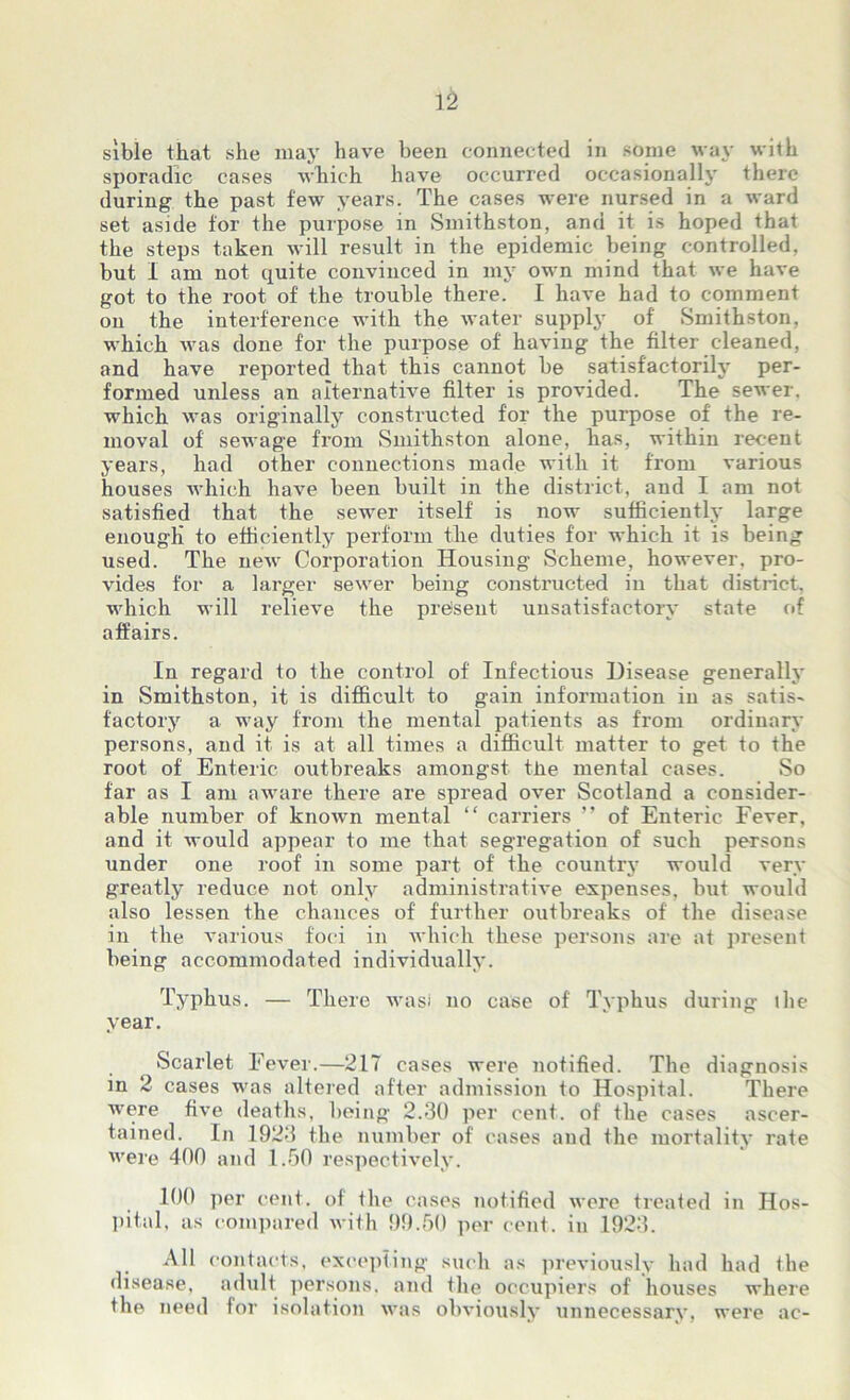 sible that she may have been connected in some way with sporadic cases which have occurred occasionally there during the past few years. The cases were nursed in a ward set aside for the purpose in Smithston, and it is hoped that the steps taken will result in the epidemic being controlled, but I am not quite convinced in my own mind that we have got to the root of the trouble there. I have had to comment on the interference with the water supply of Smithston, which was done for the purpose of having the filter cleaned, and have reported that this cannot be satisfactorily per- formed unless an alternative filter is provided. The sewer, which was originally constructed for the purpose of the re- moval of sewage from Smithston alone, has, within recent years, had other connections made with it from various houses which have been built in the district, and I am not satisfied that the sewer itself is now sufficiently large enough to efficiently perform the duties for which it is being used. The new Corporation Housing Scheme, however, pro- vides for a larger sewer being constructed in that district, which will relieve the present unsatisfactory state of affairs. In regard to the control of Infectious Disease generally in Smithston, it is difficult to gain information in as satis- factory a way from the mental patients as from ordinary persons, and it is at all times a difficult matter to get to the root of Enteric outbreaks amongst the mental cases. So far as I am aware there are spread over Scotland a consider- able number of known mental “ carriers ” of Enteric Fever, and it would appear to me that segregation of such persons under one roof in some part of' the country would very greatly reduce not only administrative expenses, but would also lessen the chances of further outbreaks of the disease in the various foci in which these persons are at present being accommodated individually. Typhus. — There wasi no case of Typhus during the year. Scarlet Fever.—217 cases were notified. The diagnosis in 2 cases was altered after admission to Hospital. There were five deaths, being 2.30 per cent, of the cases ascer- tained. In 1923 the number of cases and the mortality rate were 400 and 1.50 respectively. 100 per cent, of the cases notified were treated in Hos- pital, as compared with 99.50 per cent, in 1923. All contacts, excepting such as previously had had the disease, adult persons, and the occupiers of houses where the need for isolation was obviously unnecessary, were ac-