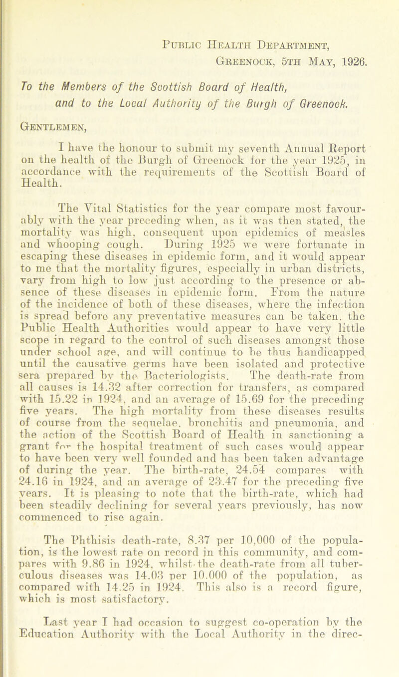 Public Health Department, Greenock, 5th May, 1926. To the Members of the Scottish Board of Health, and to the Local Authority of the Butgh of Greenock. Gentlemen, I liave the honour to submit my seventh Annual Report on the health of the Burgh of Greenock for the year 1925, in accordance with the requirements of the Scottish Board of Health. The Vital Statistics for the year compare most favour- ably with the year preceding- when, as it was then stated, the mortality was hig-h. consequent upon epidemics of measles and whooping cough. During 1925 we were fortunate in escaping these diseases in epidemic form, and it would appear to me that the mortality figures, especially in urban districts, vary from high to low just according to the presence or ab- sence of these diseases in epidemic form. Prom the nature of the incidence of both of these diseases, where the infection is spread before any preventative measures can be taken, the Public Health Authorities would appear to have very little scope in regal’d to the control of such diseases amongst those under school a ere, and will continue to be thus handicapped until the causative germs have been isolated and protective sera prepared by the Bacteriologists. The death-rate from all causes is 14.32 after correction for transfers, as compared with 15.22 in 1924, and an average of 15.69 for the preceding five years. The high mortality from these diseases results of course from the sequelae, bronchitis and pneumonia, and the action of the Scottish Board of Health in sanctioning a grant fo** the hospital treatment of such cases would appear to have been very well founded and has been taken advantage of during the year. The birth-rate, 24.54 compares with 24.18 in 1924, and an average of 23.47 for the preceding five years. It is pleasing to note that the birth-rate, which had been steadily declining for several years previously, has now commenced to rise again. The Phthisis death-rate, 8.37 per 10,000 of the popula- tion, is the lowest rate on record in this community, and com- pares with 9.86 in 1924, whilst-the death-rate from all tuber- culous diseases was 14.03 per 10.000 of the population, as compared with 14.25 in 1924. This also is a record figure, which is most satisfactory. Last year I had occasion to suggest co-operation by the Education Authority with the Local Authority in the direc-