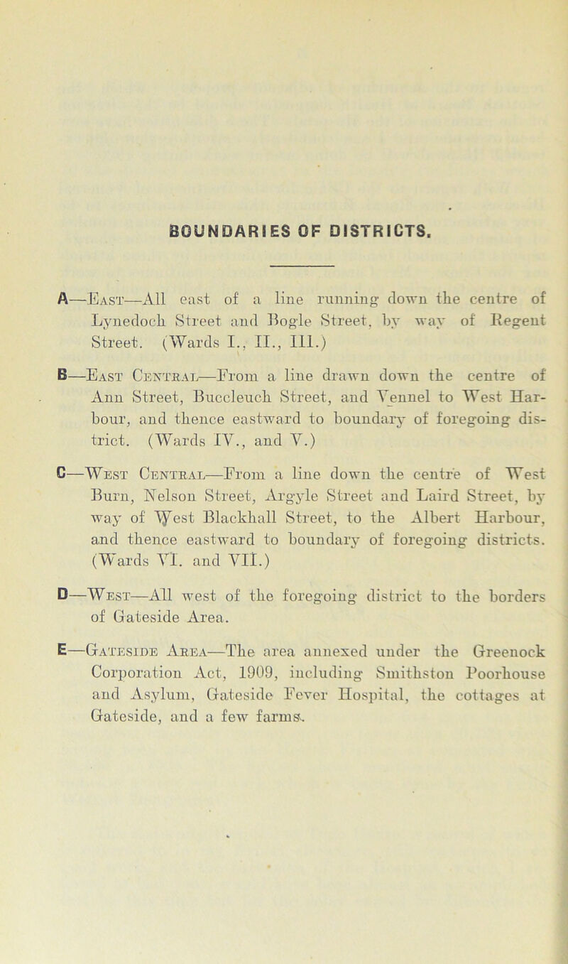 BOUNDARIES OF DISTRICTS. A—East—All east of a line running down the centre of Lynedoch Street and Bogle Street, by way of liegent Street. (Wards I., II., III.) B—East Central—From a line drawn down the centre of Ann Street, Buccleuch Street, and Vennel to West Har- bour, and thence eastward to boundary of foregoing dis- trict. (Wards IV., and V.) C—West Central—From a line down the centre of West Burn, Nelson Street, Argyle Street and Laird Street, by way of A^est Blackball Street, to the Albert Harbour, and thence eastward to boundary of foregoing districts. (Wards VI. and VII.) D—West—All west of the foregoing district to the borders of Gateside Area. E—Gateside Area—The area annexed under the Greenock Corporation Act, 1909, including Smitkston Poorkouse and Asylum, Gateside Fever Hospital, the cottages at Gateside, and a few farms.