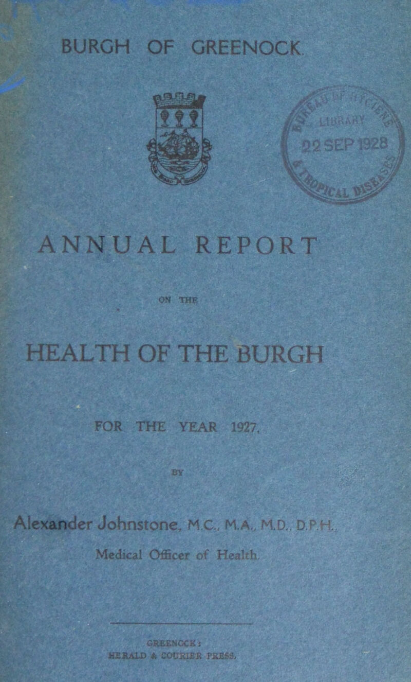 ANNUAL REPORT ON THE HEALTH OF THE BURGH FOR THE YEAR 1927, BY Alexander Johnstone, M.C., M.A., M.D., D.P.H Medical Officer of Health. r: PS V : GREENOCK i HERALD k COURIER PRESS,