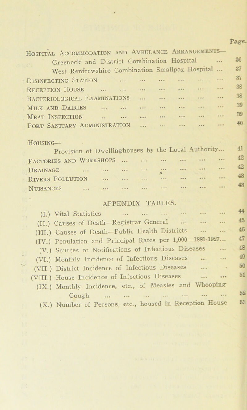 Hospital Accommodation and Ambulance Arrangements Greenock and District Combination Hospital West Renfrewshire Combination Smallpox Hospital ... Disinfecting Station Reception House Bacteriological Examinations Milk and Dairies Meat Inspection .. Port Sanitary Administration ... Housing— Provision of Dwellinghouses by the Local Authority... Factories and Workshops Drainage ; Rivers Pollution Nuisances APPENDIX TABLES. (I.) Vital Statistics (II.) Causes of Death—Registrar General (III.) Causes of Death—Public Health Districts (IV.) Population and Principal Rates per 1,000—1881-1927... (V.) Sources of Notifications of Infectious Diseases (VI.) Monthly Incidence of Infectious Diseases (VII.) District Incidence of Infectious Diseases (VIII.) House Incidence of Infectious Diseases (IX.) Monthly Incidence, etc., of Measles and Whooping Cough (X.) Number of Persons, etc., housed in Reception House