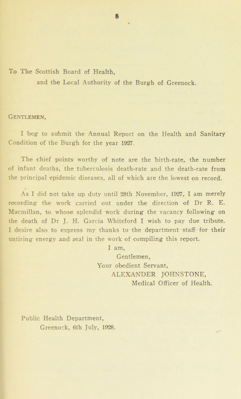 6 To The Scottish Board of Health, and the Local Authority of the Burgh of Greenock. Gentlemen, I Beg- to submit the Annual Report on the Health and Sanitary Condition of the Burgrh for the year 1927. The chief points worthy of note are the birth-rate, the number of infant deaths, the tuberculosis death-rate and the death-rate from the principal epidemic diseases, all of which are the lowest on record. As I did not take up duty until 28th November, 1927, I am merely recording- the wofk carried out under the direction of Dr R. E. Macmillan, to whose splendid work during the vacancy following on the death of Dr J. H. Garcia Whiteford I wish to pay due tribute. I desire also to express my thanks to the department staff for their untiring energy and zeal in the work of compiling this report. I am. Gentlemen, Your obedient Servant, ALEXANDER JOHNSTONE, Medical Officer of Health. Public Health Department, Greenock, 6th July, 1928.