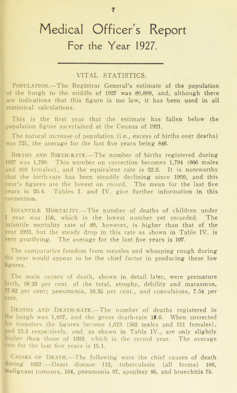 Medical Officer's Report For the Year 1927. VITAL STATISTICS. Population.—The Registrar General’s estimate of the population of the burgh to the middle of 1927 was 80,889, and, although there are indications that this figure is too low, it has been used in all statistical calculations. This is the first year that the estimate has fallen below the population figure ascertained at the Census of 1921. The natural increase of population (i.e., excess of births over deaths) was 721, the average for the last five years being 846. Births and Birth-rate.—The number of births registered during 1927 was 1,789. This number on correction becomes 1,794 (866 males and 928 females), and the equivalent rate is 22.2. It is noteworthy that the birth-rate has been steadily declining since 1920, and this year’s figures are the lowest on record. The mean for the last five years is 25.4. Tables I. and IV. give further information in this connection. INFANTILE Mortality'.—The number of deaths of children under 1 year was 159, which is the lowest number yet recorded. The infantile mortality rate of 89, however, is higher than that of the year 1923, but the steady drop in this rate as shown in Table IV. is very gratifying. The average for the last five years is 107. The comparative freedom from measles and whooping cough during the year would appear to be the chief factor in producing these low figures. The main causes of death, shown in detail later, were premature birth, 18.23 per cent, of the total, atrophy, debility and marasmus, 17.62 per cent; pneumonia, 16.35 per cent., and convulsions, 7.54 per cent. Deaths and Death-rate.—The number of deaths registered in the burgh was 1,097, and the gross death-rate 1«.6. When corrected for transfers the figures become 1,073 (562 males and 511 females), and 13.3 respectively, and, as shown in Table IV., are only slightly higher than those of 1923. which is the record year. The average rate for the last five years is 15.1. Causes of Death.—Tht. following were the chief causes of death during 1927:—Heart disease 112, tuberculosis (all forms) 106, malignant tumours, 104, pneumonia 97, apoplexy 95, and bronchitis 75.