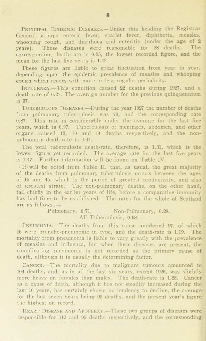 Principal Epidemic Diseases.—Under this heading the Registrar General groups enteric fever, scarlet fever, diphtheria, measles, whooping cough, and diarrhoea and enteritis (under the age of 2 years). These diseases were responsible for 28 deaths. The corresponding death-rate is 0.35, the lowest recorded figure, and the mean for the last five vears is 1.42. These figures are liable to great fluctuation from year to year, depending upon the epidemic prevalence of measles and whooping cough which recurs with more or less regular periodicity. Influenza.—This condition caused 22 deaths during 1927, and a death-rate of 0.27. The average number for the previous quinquennium is 37. Tuberculous Diseases.—During the year 1927 the number of deaths from pulmonary tuberculosis was 70, and the corresponding rate 0.87. This rate is considerably under the average for the last five years, which is 0.97. Tuberculosis of meninges, abdomen, and other organs caused 12, 10 and 14 deaths respectively, and the non- pulmonary death-rate is 0.44. The total tuberculosis death-rate, therefore, is 1.31, which is the lowest figure yet recorded. The average rate for the last five years is 1.47. Further information will be found on Table IV. It will be noted from Table II. that, as usual, the great majority of the deaths from pulmonary tuberculosis occurs between the ages of 15 and 45, which is the period of greatest productivity, and also of greatest strain. The non-pulmonary deaths, on the other hand, fall chiefly in the earlier years of life, before a comparative immunity has had time to be established. The rates for the whole of Scotland are as follows: — Pulmonary, 0.71. Non-Pulmonary, 0.28. All Tuberculosis, 0.98. Pneumonia.—The deaths from this cause numbered 97, of which 46 were broncho-pneumonic in type, and the death-rate is 1.19. The mortality from pneumonia is liable to vary greatly with the prevalence of measles and influenza, but -when these diseases are present, the complicating pneumonia is not recorded as the primary cause of death, although it is usually the determining factor. Cancer.—The mortality due to malignant tumours amounted to 104 deaths, and, as in all the last six years, except 1926, was slightly more heavy on females than males. The death-rate is 1.28. Cancer as a cause of death, although it has not steadily increased during the last 10 years, has certainly shown no tendency to decline, the average for the last seven years being 92 deaths, and the present year’s figure the highest on record. Heart Disease and Apoplexy.—These two groups of diseases were responsible for 112 and 95 deaths respectively, and the corresponding