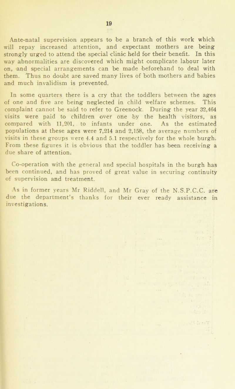 Ante-natal supervision appears to be a branch of this work which will repay increased attention, and expectant mothers are being strongly urged to attend the special clinic held for their benefit. In this way abnormalities are discovered which might complicate labour later on, and special arrangements can be made beforehand to deal with them. Thus no doubt are saved many lives of both mothers and babies and much invalidism is prevented. In some quarters there is a cry that the toddlers between the ages of one and five are being neglected in child welfare schemes. This complaint cannot be said to refer to Greenock. During the year 32,464 visits were paid to children over one by the health visitors, as compared with 11,201, to infants under one. As the estimated populations at these ages were 7,214 and 2,158, the average numbers of visits in these groups were 4.4 and 5.1 respectively for the whole burgh. From these figures it is obvious that the toddler has been receiving a due share of attention. Co-operation with the general and special hospitals in the burgh has been continued, and has proved of great value in securing continuity of supervision and treatment. As in former years Mr Riddell, and Mr Gray of the N.S.P.C.C. are due the department’s thanks for their ever ready assistance in investigations.