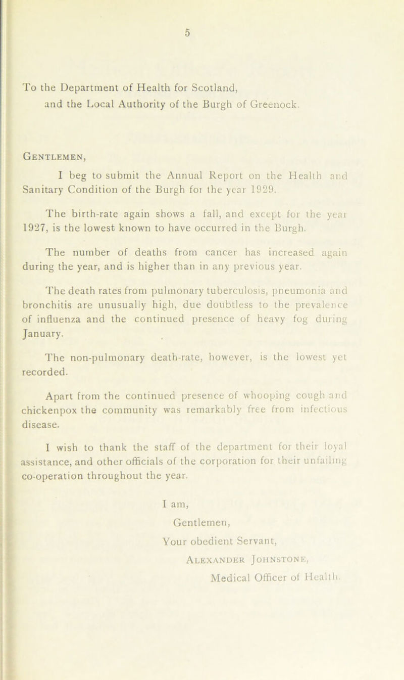 To the Department of Health for Scotland, and the Local Authority of the Burgh of Greenock. Gentlemen, I beg to submit the Annual Report on the Health and Sanitary Condition of the Burgh foi the year 1929. The birth-rate again shows a fall, and except for the yeai 1927, is the lowest known to have occurred in the Burgh. The number of deaths from cancer has increased again during the year, and is higher than in any previous year. The death rates from pulmonary tuberculosis, jjneumonia and bronchitis are unusually high, due doubtless to the prevalence of influenza and the continued presence of heavy fog during January. The non-pulmonary death-rate, however, is the lowest yet recorded. Apart from the continued presence of whooping cough and chickenpox the community was remarkably free from infectious disease. I wish to thank the staff of the department for their loyal assistance, and other officials of the corporation for their unfailing co-operation throughout the year. I am. Gentlemen, Your obedient Servant, Alexander Johnstone, Medical Officer of Health.