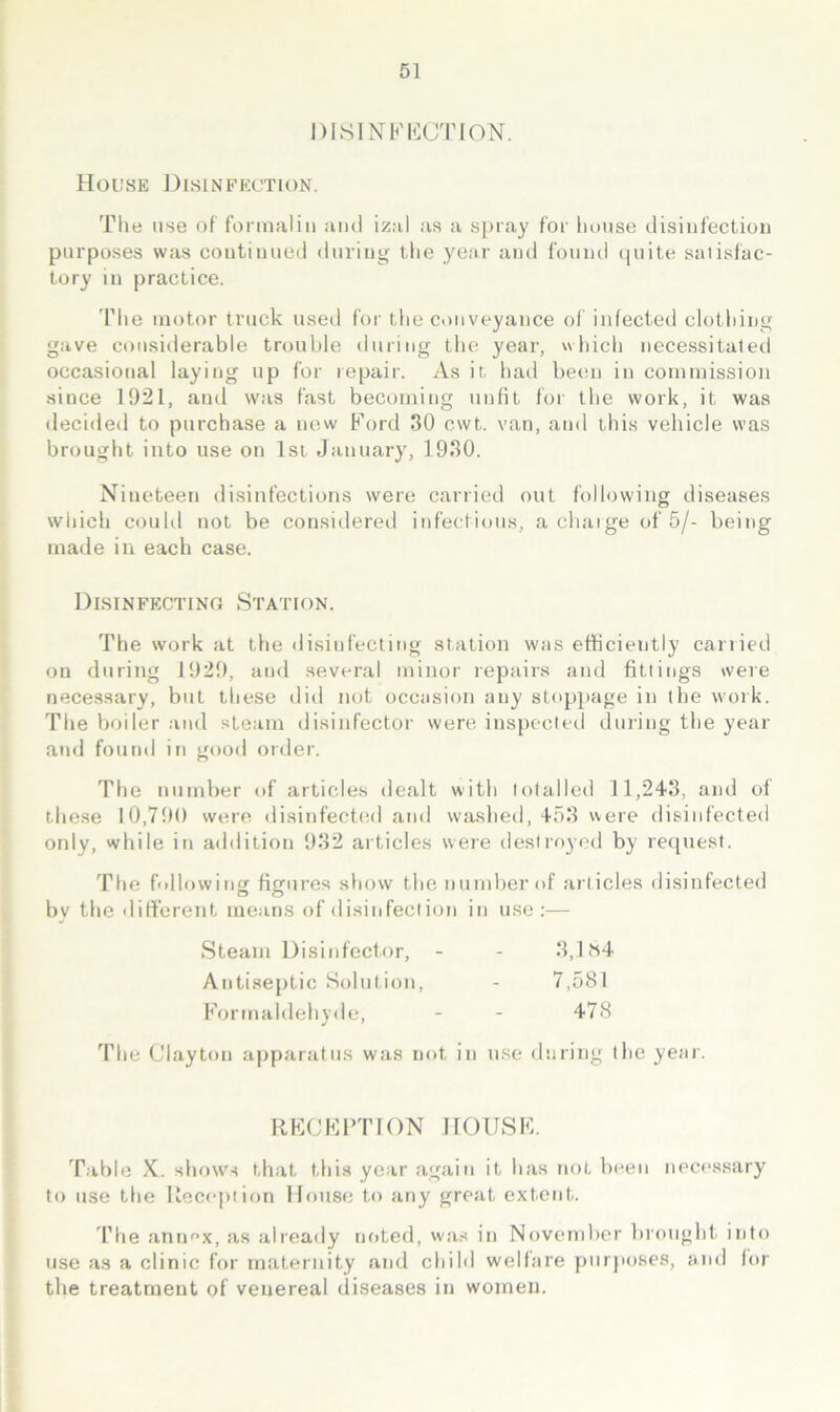 DISINKKCTION. House J3isinfeotion. Tile use of formalin and izal as a spray for house disinfectiou purposes was continued during the year and fonnd (piite satisfac- tory in practice. The motor truck used for tlie conveyance of infected clothing gave considerable trouble during the year, which necessitated occasional laying up for repair. As it had been in commission since 1921, and was fast becoming unfit for the work, it was decided to purchase a now Ford 30 cwt. van, and this vehicle was brought into use on 1st January, 1930. Nineteen disinfections were carried out following diseases which could not be considered iid’eclions, a chaige of 5/- being made in each case. Disinfectino Station. The work at the disinfecting station was efficiently carried on during 1929, and several minor repairs and fittings were necessary, but these did not occasion any stoppage in the work. The boiler and steam disinfector were inspected during the year and fonnd in good order. The number of articles dealt with totalled 11,243, and of these 10,790 were tlisinfecled and washed, 453 were disinfected only, while in addition 932 articles were destroyed by request. The bdlowing figures show the number of articles disinfected by the different means of disinfection in use:— Steam Disinfector, - - 3,1 iS4 Antiseptic Solution, - 7,581 Formaldehyde, - - 478 The Clayton apparatus was not in use during the year. RFCFITION IfOlJSF. Table X. shows that this year again it has not been neces.sary to use the Reception House to any great extent. I’he antmx, as alreatly noted, wa.s in November bi'ought. into use as a clinic for maternity and child welfare purjioses, and for the treatment of venereal diseases in women.