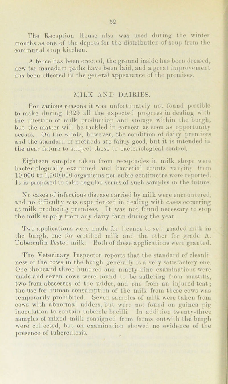 The Reception Hoine also was used during the winter months as one of the depots for the distribution of soup from the communal soup kitchen. A fence has been erected, the ground inside has betn diessed, new tar macadam paths have been laid, and a groat inipiovenient has been effected in the general appearance of the premi.'-e.s. MILK AND DAIRIES. For various reasons it was unfortunateiy not found po.s.sible to make during 1!)29 all the expected progress in dealing with the question ot milk production and storage within the burgh, but the matter will be tackled in earnest as soon as opportunity occurs. On the whole, however, the condition of dairy preinifcs aud the standard of methods are fairly good, but it is intended in the uear future to subject these to bacteriological control. Eighteen samples taken from receptacles in milk shopf veie bacteriologically examined and bacterial counts vaiOng turn 10,000 to 1,900,000 organisms per cubic centimetre were repoi lerl. It is proposed to take I'egular series of such samples in the i'uture. No cases of infectious disease carried by milk were encountered, and no difficulty was ex])eiienced in dealing with cases occurring at milk producing premises. It was not found necessary to stop the milk supply from any daii’y farm during the year. Two applications were made for licence to sell graded milk in the burgh, one for certified milk and the other for grade A. Tuberculin Tested milk. Both of these applications were granted. The Veterinary Inspector reports that the standard of cleanli- ness of the cows in the bitrgh generally is a very satisfactory one. One thousand three hundred and ninety-nine exandnations were made and seven cows were fourtd to be suffering from rrrastitis, two from abscesses of the udder, and one front an injured teat; the use for humatr coirsumptiorr of the milk from these cows was temporarily prohibited. Severr samples of milk were taken from cows with abnormal rtdders, but were not found on guinea ]>ig inoculatiorr to contain tubercle bacilli. In addition twenty-three samples of mixed milk consigned from farms outwiih the burgh were collected, but on examination showed no eviderree of the presence of tuberculosis.