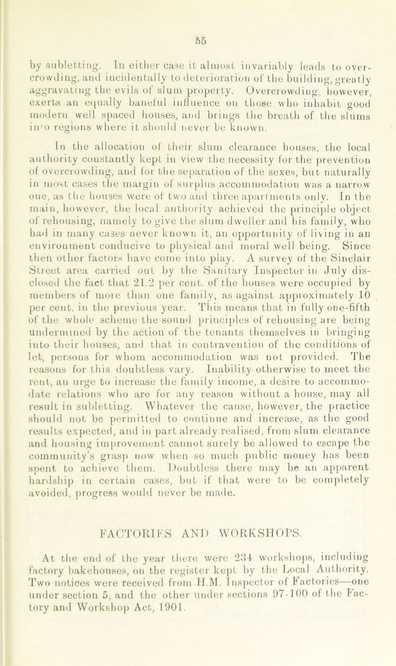 by subletting. In eitlier case it almost invariably leads to over- crowding, and incidentally to deterioration of tlie bnilding, greatly aggravating tbe evils of slum property. Overcrowding, bowever, exerts an e([nally bauelul intlnence on lliose who inhabit good modern well spaced houses, and brings the breath of the slums in'o regions where it shoidd never be known. In the allocation of their slum clearance houses, the local authority constantly kept in view the necessity for the prevention of overcrowding, and for the se[)aration of the sexes, but naturally in most cases the margin of surplus accommodation was a narrow one, as the houses were ot two and three apartments only. In the main, however, the local authority achieved the principle object of rehousing, namely to give the slum dweller and his family, who had in many cases never known it, an opportunity of living in an environment conducive to physical and moral well being. Since then other factors have come into play. A survey of the Sinclair Street area carried out by the Sanitary Inspector in July dis- clo.sed the fact that 21.2 per cent, of the houses were occupied by members of more than one family, as against approximately 10 per cent, in the previous year. This means that in fully one-fifth of the whole scheme the sound principles of rehousing are being uudermuied by the action of the tenants themselves in bringing into their houses, and that in contravention of the conditions of let, persons for whom accommodation was not provided. The reasons for this doubtless vary. Inability-otherwise to meet the rent, an urge to increase the family income, a desire to accommo- date relations who are for any reason without a house, may all result in subletting. Whatever the cause, however, the practice shouhl not be permitted to continue and increase, as the good results expected, and in part already realised, from slum clearance and housing ini[)rovement cannot surely be allowed to escape the community’s giasp now when so much public money has been spent to achieve them. Doubtless there may be an apparent hardship in certain cases, but if that were to be completely avoided, progress would never be made. FACTORIKS AND WORKSHOPS. At the end of the year there were 221 workshops, including factory bakehouses, on the register kept by the Local Aidhority. Two notices were received from II.M. Inspector of Factories—one under section 5, and the other under sections f)7-100 of the fac- tory and Workshop Act, 1901.