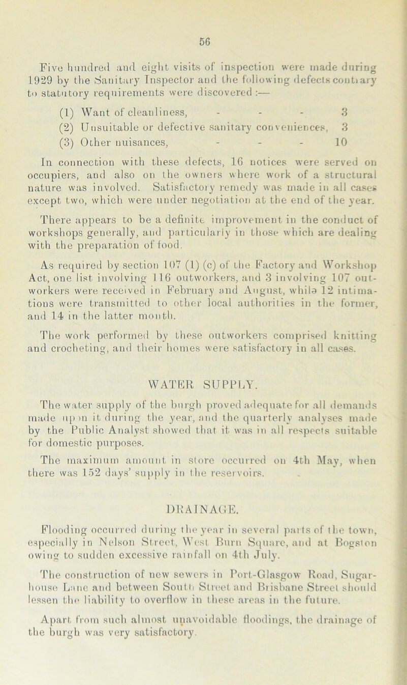 Fiv^o hundred and eiglit visits of inspection were made during 1929 by the Sanitary Tnspecfor and Uie hdlowing defects contiary to statutory requirements were discovered :— (1) Want of cleanliness, - - - 3 (2) Unsuitable or defective sanitary conveniences, 3 (3) Other nuisances, - - - 10 In connection with these defects, 16 notices were served on occupiers, and also on the owners where work of a structural nature was involved. Satisfactoiy leniedy was made in all cases except two, which were under negotiation at the end of tlie year. There appears to be a definite improvement in the conduct of workshops generally, and particularly in tliose whicii are dealing with the preparation of food. As requireil by section 107 (1) (c) of the Factory and Workshop Act, one list involving 116 outworkers, and 3 involving 107 out- workei'S were received in February and August, whila 12 intima- tions wore transmitted to other local authorities in the former, and 14 in the latter month. The vvork performed by these outworkers comprised knitting and crocheting, and their homes were satisfactory in all cases. WATFR SUPPLY. The water supply of the burgh proved adequate for all demamls made up)n it during the year, ami the. quarterly analyses imnle by the Public Analyst showed that it was in all respects suitable for domestic purposes. The maximum amount in store occurred on 4th May, when there was 152 days’ supply in the reservoirs. DKAINAUF. Flooding occurred during the year in several parts of the town, especially in Nelson Street, Wc'st Burn Sejnare, and at Bogston owing to sudden excessive rainfall on 4th July. 'Phe construction of new sewers in Port-Glasgow Road, Sugar- house Lane and between Soutli Street and Biisbane Street should lessen the liability to overflow in these areas in the future. Apart from such almost unavoidable floodings, the drainage of the burgh was very satisfactory.