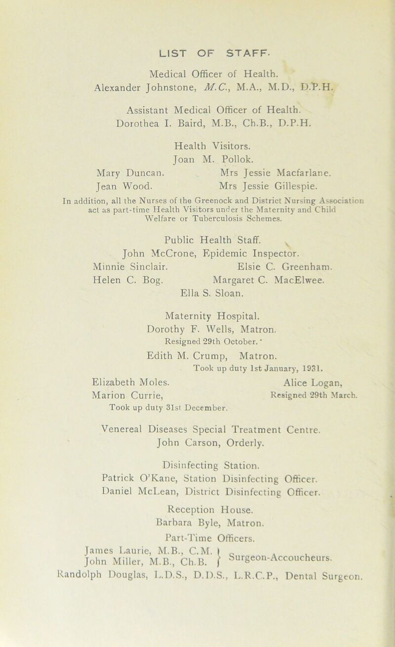 LIST OF STAFF- Medical Officer of Health. Alexander Johnstone, M.C., M.A., M.D., D/P.H. Assistant Medical Officer of Health. Dorothea I. Baird, M.B., Ch.B., D.P.H. Health Visitors. Joan M. Pollok. Mary Duncan. Mrs Jessie Macfarlane. Jean Wood. Mrs Jessie Gillespie. In addition, all the Nurses of the Greenock and District Nursing Association act as part-time Health Visitors under the Maternity and Child Welfare or Tuberculosis Schemes. Public Health Staff. John McCrone, Epidemic Inspector. Minnie Sinclair. Elsie C. Greenham. Helen C. Bog. Margaret C. MacElwee. Ella S. Sloan. Maternity Hospital. Dorothy F. Wells, Matron. Resigned 29th October. * Edith M. Crump, Matron. Took up duty 1st January, 1931. Elizabeth Moles. Alice Logan, Marion Currie, Resigned 29th March. Took up duty 31st December. Venereal Diseases Special Treatment Centre. John Carson, Orderly. Disinfecting Station. Patrick O’Kane, Station Disinfecting Officer. Daniel McLean, District Disinfecting Officer. Reception House. Barbara Byle, Matron. Part-Time Officers. James Laurie, M.B., C.M. | 0 John Miller, M.B., Ch.B. ( Surgeon-Accoucheurs. Randolph Douglas, L.D.S., D.D.S., L.R.C.P., Dental Surgeon.