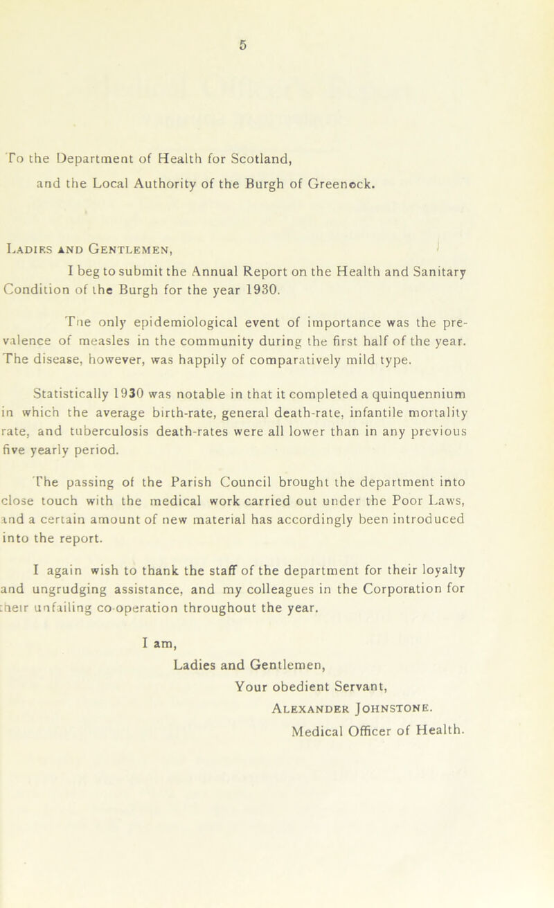 To the Department of Health for Scotland, and the Local Authority of the Burgh of Greenock. Ladies and Gentlemen, I beg to submit the Annual Report on the Health and Sanitary Condition of the Burgh for the year 1930. Tne only epidemiological event of importance was the pre- valence of measles in the community during the first half of the year. The disease, however, was happily of comparatively mild type. Statistically 1930 was notable in that it completed a quinquennium in which the average birth-rate, general death-rate, infantile mortality rate, and tuberculosis death-rates were all lower than in any previous five yearly period. The passing of the Parish Council brought the department into close touch with the medical work carried out under the Poor Laws, and a certain amount of new material has accordingly been introduced into the report. I again wish to thank the staff of the department for their loyalty and ungrudging assistance, and my colleagues in the Corporation for iheir unfailing co-operation throughout the year. I am, Ladies and Gentlemen, Your obedient Servant, Alexander Johnstone. Medical Officer of Health.