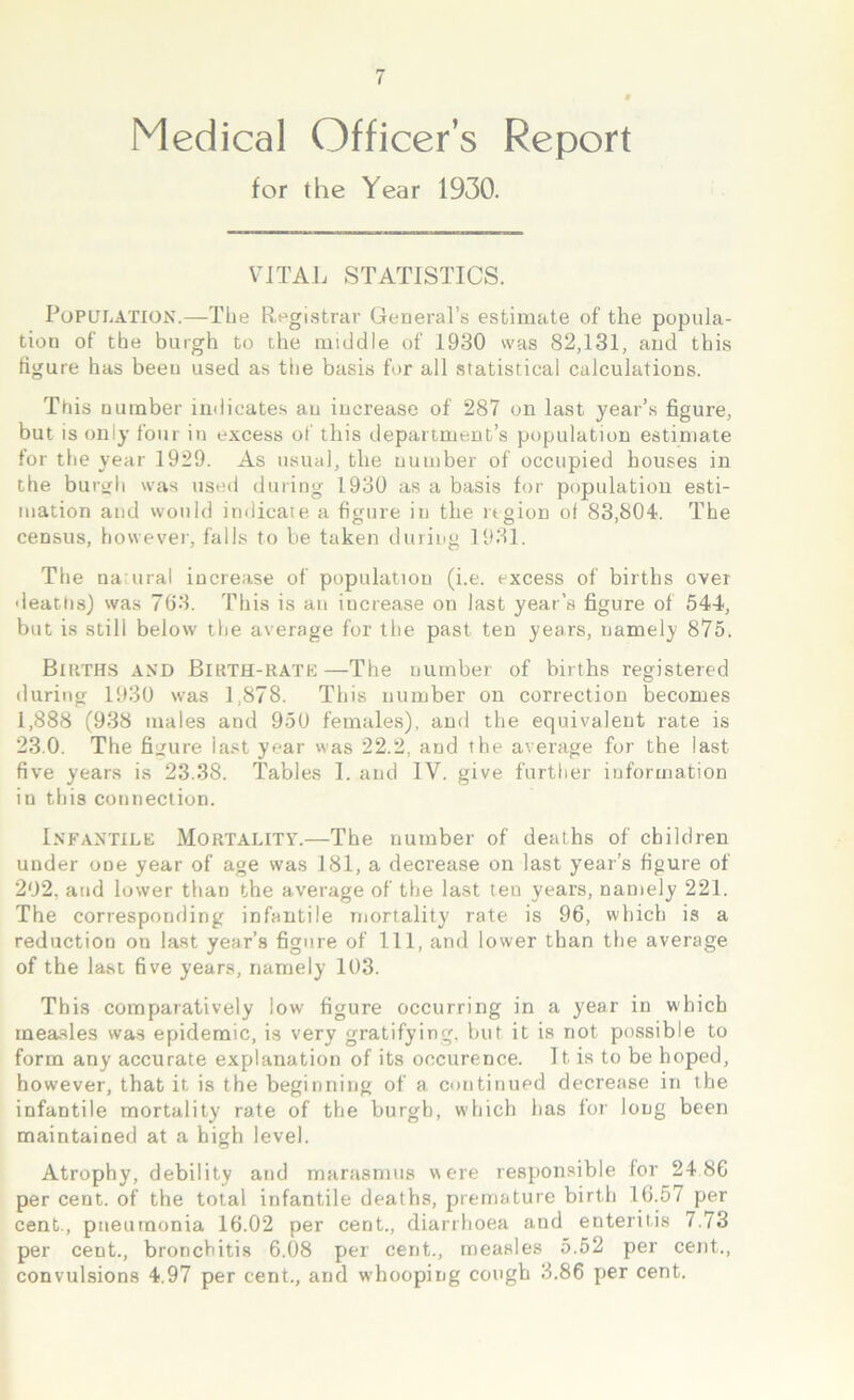 Medical Officer’s Report for the Year 1930. VITAL STATISTICS. Population.—The Registrar General’s estimate of the popula- tion of the burgh to the middle of 1930 was 82,131, and this figure has been used as the basis for all statistical calculations. This number indicates an increase of 287 on last year’s figure, but is only four in excess of this department’s population estimate for the year 1929. As usual, the number of occupied houses in the burgh was used during 1930 as a basis for population esti- mation and would indicate a figure in the region of 83,804. The census, however, falls to be taken during 1931. The natural increase of population (i.e. excess of births over deaths) was 763. This is an increase on last year’s figure of 544, but is still below the average for the past ten years, namely 875. Births and Birth-rate—The number of births registered during 1930 was 1,878. This number on correction becomes 1,888 (938 males and 950 females), and the equivalent rate is 23.0. The figure iast year was 22.2, and the average for the last five years is 23.38. Tables I. and IV. give further information in this connection. Infantile Mortality.—The number of deaths of children under one year of age was 181, a decrease on last year’s figure of 202. and lower than the average of the last ten years, namely 221. The corresponding infantile mortality rate is 96, which is a reduction on last year’s figure of 111, and lower than the average of the last five years, namely 103. This comparatively low figure occurring in a year in which inea.sles was epidemic, is very gratifying, but it is not possible to form any accurate explanation of its occurence. It is to be hoped, however, that it is the beginning of a continued decrease in the infantile mortality rate of the burgh, which has for long been maintained at a high level. Atrophy, debility and marasmus were responsible for 24 86 per cent, of the total infantile deaths, premature birth 16.57 per cent., pneumonia 16.02 per cent., diarrhoea and enteritis 7.73 per cent., bronchitis 6.08 per cent., measles 5.52 per cent., convulsions 4.97 per cent., and whooping cough 3.86 per cent.