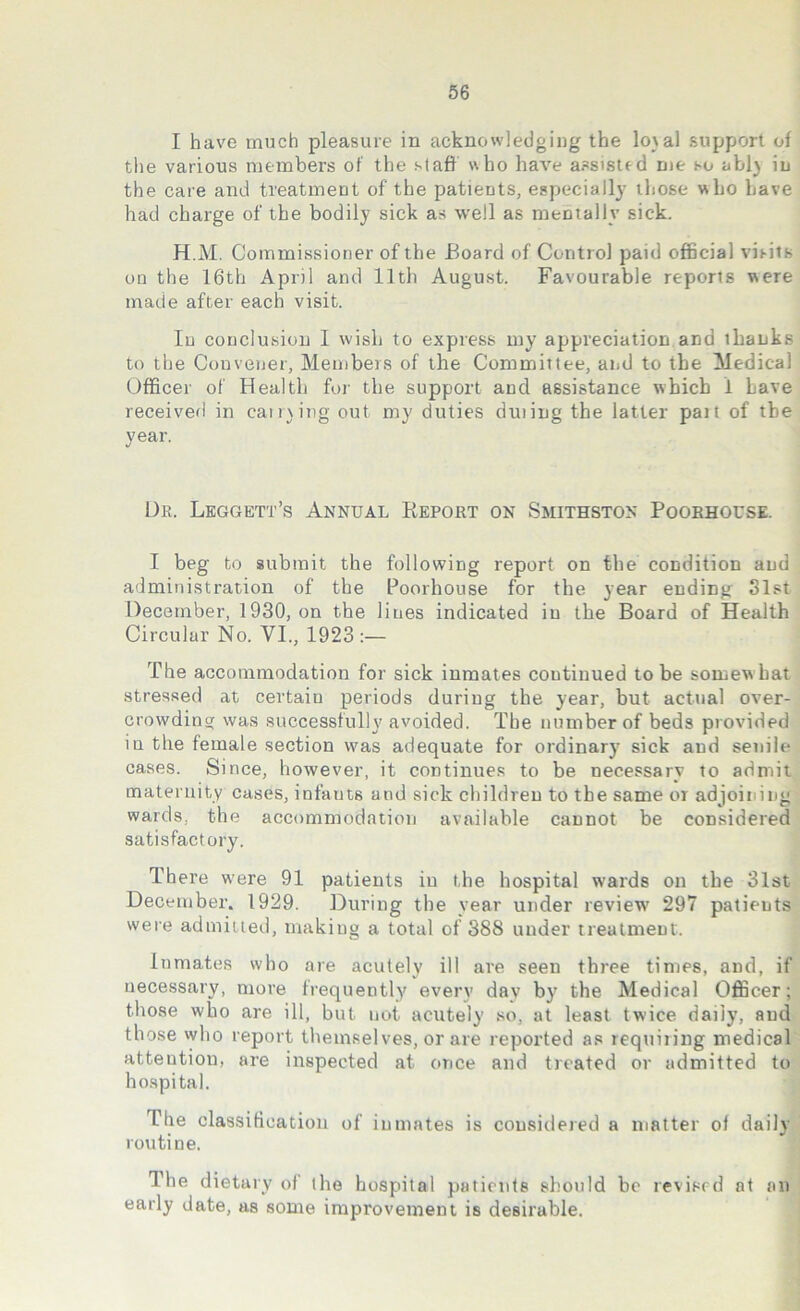 I have much pleasure in acknowledging the lo\al support of the various members of the staff who have assisted me so abl) in the care and treatment of the patients, especially those who have had charge of the bodily sick as well as mentally sick. H.M. Commissioner of the Board of Control paid official visits on the 16th April and 11th August. Favourable reports were made after each visit. In conclusion I wish to express my appreciation and ihanks to the Convener, Members of the Committee, and to the Medical Officer of Health for the support and assistance which i have received in earning out my duties duiing the latter pait of the year. Ur. Leggett’s Annual Report on Smithston Poorhouse. I beg to submit the following report on the condition and administration of the Poorhouse for the year ending 31st December, 1930, on the lines indicated in the Board of Health Circular No. VI., 1923:— The accommodation for sick inmates continued to be somew hat stressed at certain periods during the year, but actual over- crowding was successfully avoided. The number of beds provided iu the female section was adequate for ordinary sick and senile cases. Since, however, it continues to be necessary to admit maternity cases, infauts and sick children to the same or adjoining wards, the accommodation available cannot be considered satisfactory. There w'ere 91 patients in the hospital wards on the 31st December. 1929. During the year under review' 297 patients were admitted, making a total of 388 under treatment. Inmates who are acutely ill are seen three times, and, if necessary, more frequently every day by the Medical Officer; those who are ill, but not acutely so. at least twice daily, and those who report themselves, or are reported as requiting medical attention, are inspected at once and treated or admitted to hospital. The classification of inmates is considered a matter of daily routine. The dietary of the hospital patients should be revised at an early date, as some improvement is desirable.