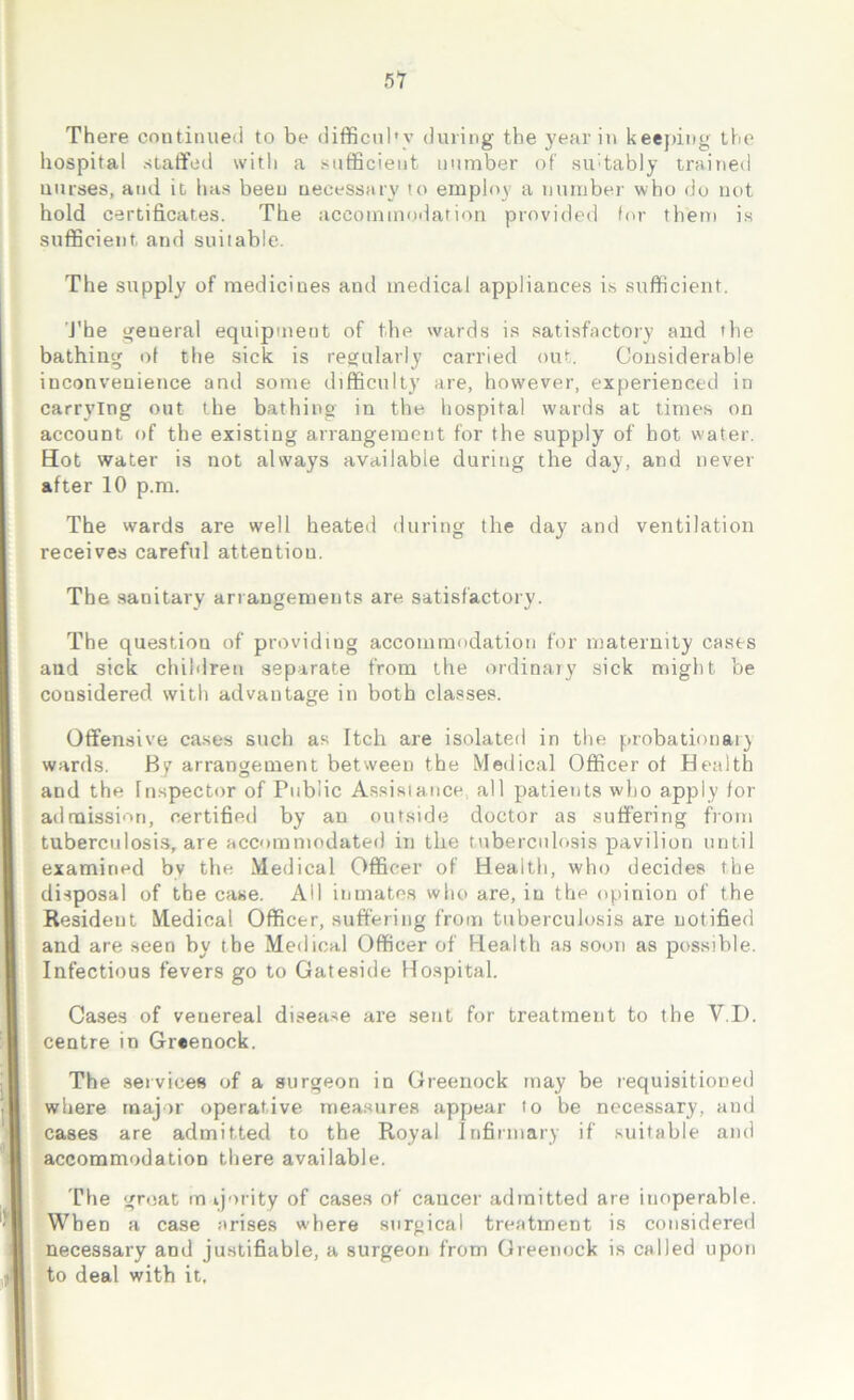 There continued to be difficulty during the year in keeping the hospital staffed with a sufficient number of suitably trained nurses, and it has been necessary to employ a number who do not hold certificates. The accommodation provided for them is sufficient and suitable. The supply of medicines and medical appliances is sufficient. The general equipment of the wards is satisfactory and the bathing ot the sick is regularly carried out. Considerable inconvenience and some difficulty are, however, experienced in carrying out the bathing in the hospital wards at times on account of the existing arrangement for the supply of hot water. Hot water is not always available during the day, and never after 10 p.m. The wards are well heated during the day and ventilation receives careful attention. The sanitary arrangements are satisfactory. The question of providing accommodation for maternity casts and sick children separate from the ordinary sick might be considered with advantage in both classes. Offensive cases such as Itch are isolated in the probationary wards. By arrangement between the Medical Officer ot Health and the Inspector of Public Assistance., all patients who apply for admission, certified by an outside doctor as suffering from tuberculosis, are accommodated in the tuberculosis pavilion until examined by the Medical Officer of Health, who decides the disposal of the case. Ail inmates who are, in the opinion of the Resident Medical Officer, suffering from tuberculosis are notified and are seen by tbe Medical Officer of Health as soon as possible. Infectious fevers go to Gateside Hospital. Cases of veuereal disease are sent for treatment to the VI). centre in Greenock. The services of a surgeon in Greenock may be requisitioned where major operative measures appear to be necessary, and cases are admitted to the Royal Infirmary if suitable and accommodation there available. The great majority of cases of cancer admitted are inoperable. When a case arises where surgical treatment is considered necessary and justifiable, a surgeon from Greenock is called upon to deal with it.