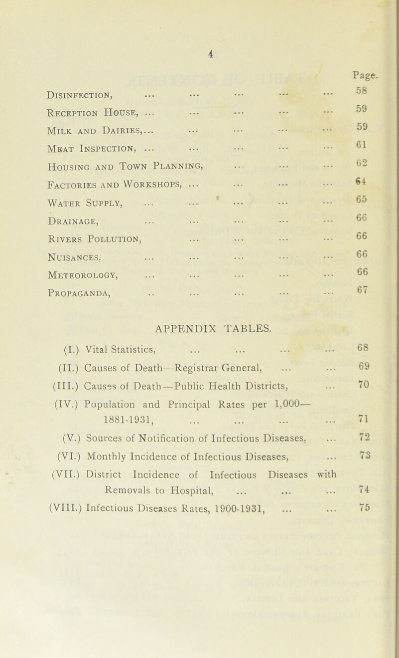 Page. CO Disinfection, Reception House, ... Milk and Dairies,... ••• ••• ••• ••• Meat Inspection, ... ... ••• ^ Housing and Town Planning, ... Factories and Workshops, ... ... ••• Water Supply, ... ... ••• ••• °5 Drainage, Rivers Pollution, Nuisances, Meteorology, Propaganda, APPENDIX TABLES. (I.) Vital Statistics, ... ... ... ••• 68 (II.) Causes of Death—Registrar General, ... ... 69 (III.) Causes of Death—Public Health Districts, ... 70 (IV.) Population and Principal Rates per 1,000— 1881-1931, ... ... ... ... 71 (V.) Sources of Notification of Infectious Diseases, ... 72 (VI.) Monthly Incidence of Infectious Diseases, ... 73 (VII.) District Incidence of Infectious Diseases with Removals to Hospital, ... ... ... 74 (VIII.) Infectious Diseases Rates, 1900-1931, ... ... 75