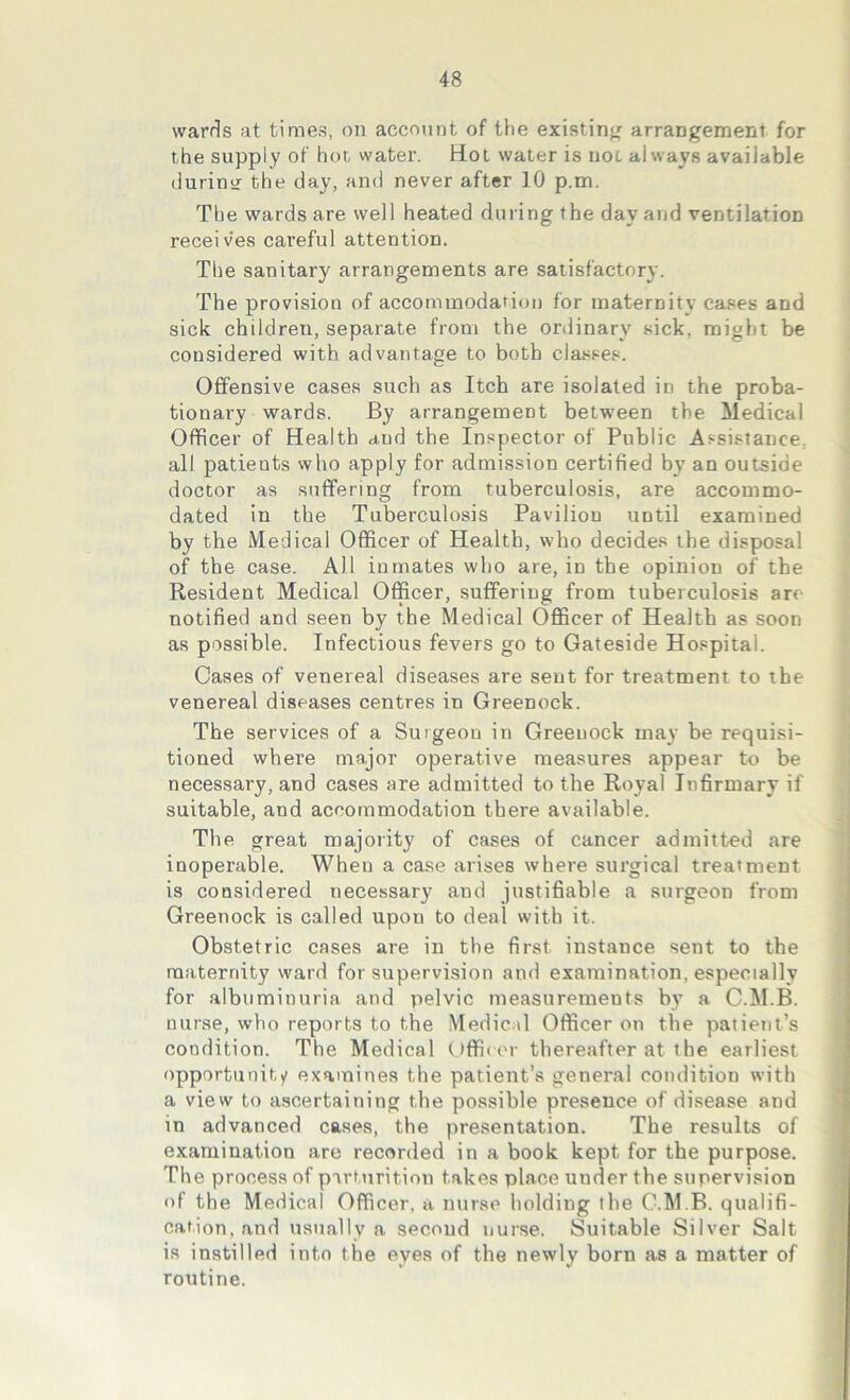 wards at times, on account of the existing arrangement for the supply of hot water. Hot water is not always available during the day, and never after 10 p.m. The wards are well heated during the day and ventilation receives careful attention. The sanitary arrangements are satisfactory. The provision of accommodation for maternity cases and sick children, separate from the ordinary sick, might be considered with advantage to both classes. Offensive cases such as Itch are isolated in the proba- tionary wards. By arrangement between the Medical Officer of Health aud the Inspector of Public Assistance, all patients who apply for admission certified by an outside doctor as suffering from tuberculosis, are accommo- dated in the Tuberculosis Pavilion until examined by the Medical Officer of Health, who decides the disposal of the case. All inmates who are, in the opinion of the Resident Medical Officer, suffering from tuberculosis arc notified and seen by the Medical Officer of Health as soon as possible. Infectious fevers go to Gateside Hospital. Cases of venereal diseases are sent for treatment to the venereal diseases centres in Greenock. The services of a Surgeon in Greenock may be requisi- tioned where major operative measures appear to be necessary, and cases are admitted to the Royal Infirmary if suitable, and accommodation there available. The great majority of cases of cancer admitted are inoperable. When a case arises where surgical treatment is considered necessary and justifiable a surgeon from Greenock is called upon to deal with it. Obstetric cases are in the first instance sent to the maternity ward for supervision and examination, especially for albuminuria and pelvic measurements bv a C.M.B. nurse, who reports to the Medical Officer on the patient’s condition. The Medical Officer thereafter at the earliest opportunity examines the patient’s general condition with a view to ascertaining the possible presence of disease and in advanced cases, the presentation. The results of examination are recorded in a book kept for the purpose. The process of parturition takes place under the supervision of the Medical Officer, a nurse holding the C.M.B. qualifi- cation, and usually a second nurse. Suitable Silver Salt is instilled into the eyes of the newly born as a matter of routine.
