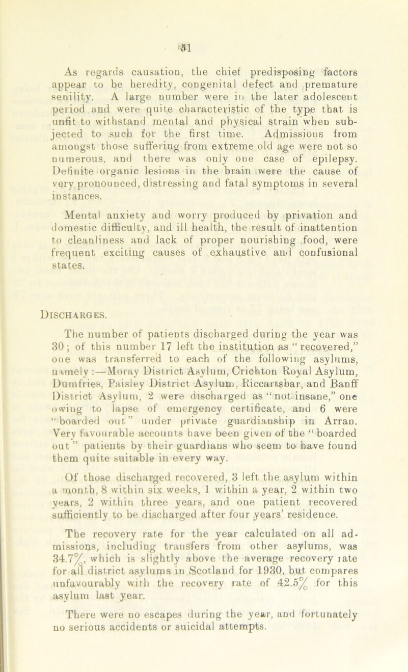 As regards causation, the chief predisposing factors appear to be heredity, congenital defect and premature senility. A large number were in the later adolescent period and were quite characteristic of the type that is unfit to withstand mental and physical strain when sub- jected to such for the first time. Admissions from amongst those suffering from extreme old age were not so uumerous, and there was only one case of epilepsy. Definite organic lesions in the brain were the cause of very pronounced, distressing and fatal symptoms in several instances. Mental anxiety and worry produced by privation and domestic difficulty, and ill health, the result of inattention to cleanliness and lack of proper nourishing food, were frequent exciting causes of exhaustive and confusional states. Discharges. The number of patients discharged during the year was 30; of this number 17 left the institution as “ recovered,” one vvas transferred to each of the following asylums, namely : — Moray District Asylum, Crichton Royal Asylum, Dumfries, Paisley District Asylum, Kiccart.sbar, and Banff District Asylum, 2 were discharged as “ not insane,” one owiug to lapse of emergency certificate, and 6 were ‘‘boarded out” under private guardianship in Arran. Very favourable accounts have been given of the “ boarded out ” patients by their guardians who seem to have found them quite suitable in every way. Of those discharged recovered, 3 left the asylum within a month, 8 within six weeks, 1 within a year, 2 within two years, 2 within three years, and one patient recovered sufficiently to be discharged after four years’ residence. The recovery rate for the year calculated on all ad- missions, including transfers from other asylums, was 34.7%, which is slightly above the average recovery late for aft district asylums in Scotland for 1930, but compares unfavourably with the recovery rate of 42.5% for this asylum last year. There were no escapes during the year, and fortunately no serious accidents or suicidal attempts.