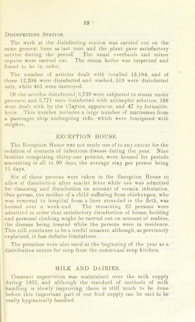 Disinfecting Station. The work at the disinfecting station was carried out on the same general lines as last year, and the plant gave satisfactory service during the period. The usual overhauls and minor repairs were carried out. The steam boiler was inspected and found to be in order. The number of articles dealt with totalled 13,184, and of these 12,204 were disinfected and washed, 519 were disinfected only, while 461 were destroyed. Of the articles disinfected, 6,739 were subjected to steam under pressure, and 5,771 were disinfected with antiseptic solution, 166 were dealt with by the Clayton apparatus, and 47 by formalde- hvde This number includes a large number of mattresses from a passenger ship undergoing refit, which were fumigated with sulphur. RECEPTION HOUSE. The Reception House was not made use of to any extent for the isolation of contacts of infectious disease during the year. Nine families comprising thirty-one persons, were housed for periods amounting in all to 99 days, the average stay per person being 11 days. Six of these persons were taken to the Reception House to allow of disinfection after scarlet fever while one was admitted for cleansing and disinfection on account of vermin infestation. One person, the mother of a child suffering from chickenpox, who was removed to hospital from a liner stranded in the firth, was housed over a week-end. The remaining 23 persons were admitted in order that satisfactory disinfection of house, beddmg and personal clothing might be carried out on account of scabies, the disease being treated while the persons were in residence. This still continues to be a useful measure, although, as previously explained, it has definite limitations. The premises were also used at the beginning of the year as a distribution centre for soup from the communal soup kitchen. MILK AND DAIRIES. Constant supervision was maintained over the milk supply during 1931, and although the standard of methods of milk handling is slowly improving, there is still much to be done before this important part of our food supply can be said to be really hygienically handled.