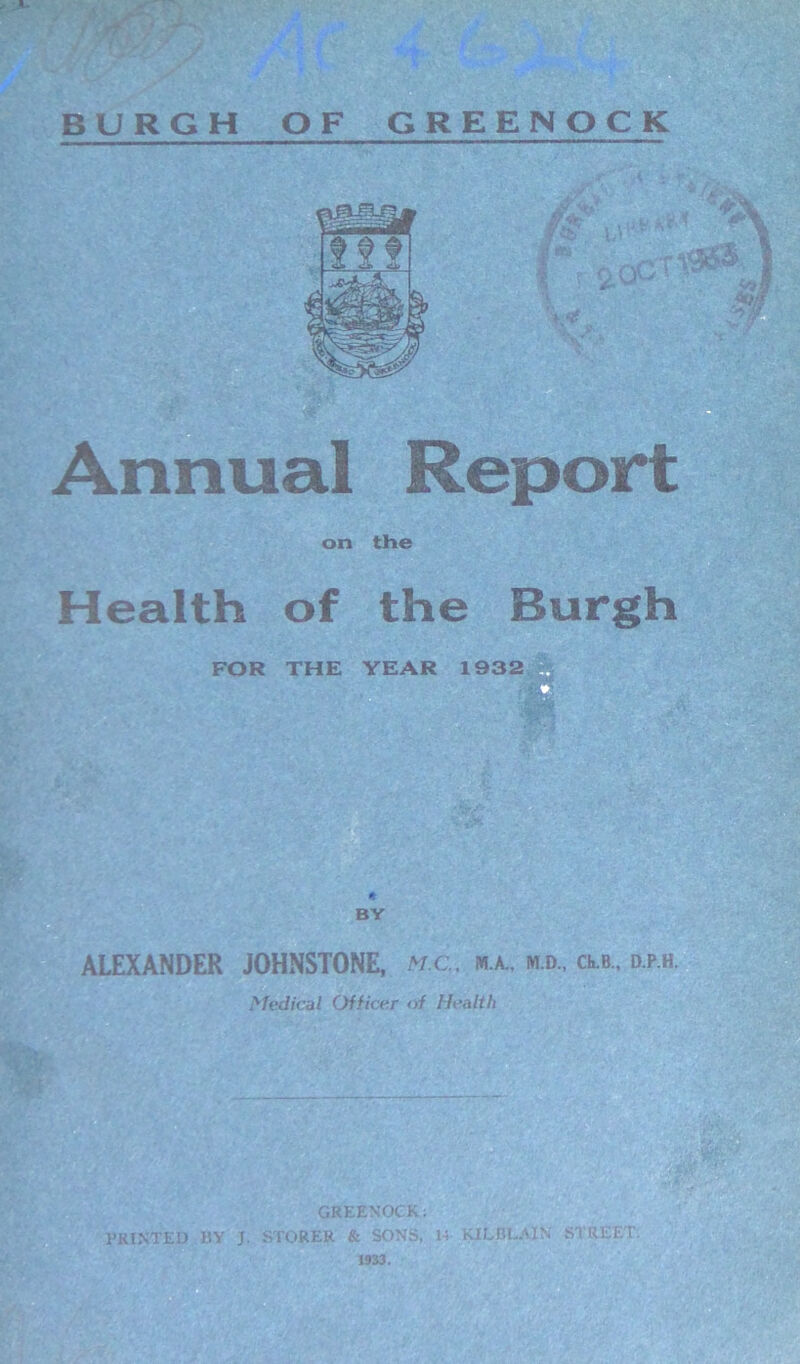- BURGH OF GREENOCK Annual Report on the Health of the Burgh BY ALEXANDER JOHNSTONE, M;C.. m.a., m.d„ clb., d.p.h. Medical Officer of Health GREENOCK; PRINTED BY J. STORER & SONS, 14 KILBLAIN STREET. 1933.