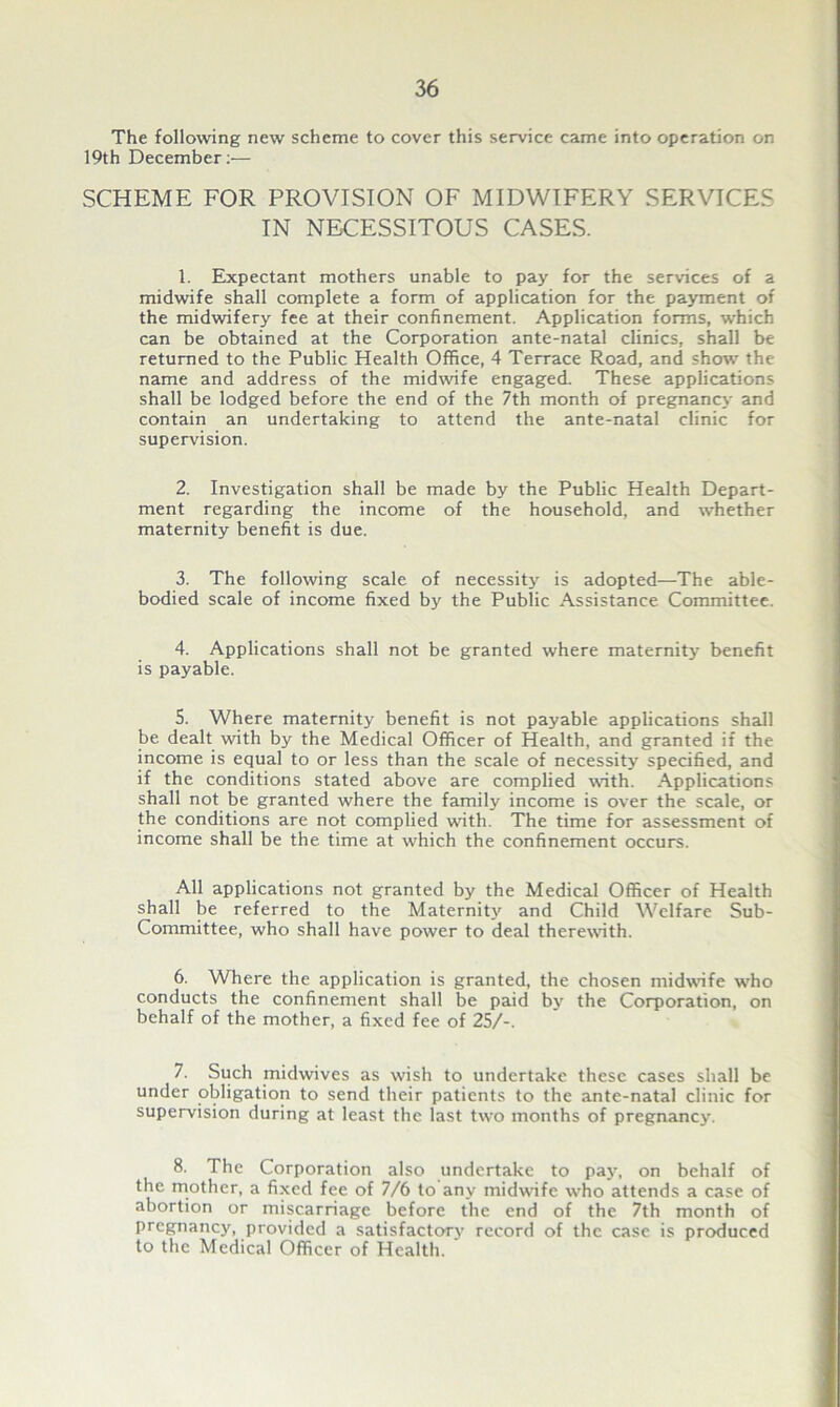 The following new scheme to cover this service came into operation on 19th December:— SCHEME FOR PROVISION OF MIDWIFERY SERVICES IN NECESSITOUS CASES. 1. Expectant mothers unable to pay for the services of a midwife shall complete a form of application for the payment of the midwifery fee at their confinement. Application forms, which can be obtained at the Corporation ante-natal clinics, shall be returned to the Public Health Office, 4 Terrace Road, and show the name and address of the midwife engaged. These applications shall be lodged before the end of the 7th month of pregnancy and contain an undertaking to attend the ante-natal clinic for supervision. 2. Investigation shall be made by the Public Health Depart- ment regarding the income of the household, and whether maternity benefit is due. 3. The following scale of necessity is adopted—The able- bodied scale of income fixed by the Public Assistance Committee. 4. Applications shall not be granted where maternity benefit is payable. 5. Where maternity benefit is not payable applications shall be dealt with by the Medical Officer of Health, and granted if the income is equal to or less than the scale of necessity specified, and if the conditions stated above are complied with. Applications shall not be granted where the family income is over the scale, or the conditions are not complied with. The time for assessment of income shall be the time at which the confinement occurs. All applications not granted by the Medical Officer of Health shall be referred to the Maternity and Child Welfare Sub- Committee, who shall have power to deal therewith. 6. Where the application is granted, the chosen midwife who conducts the confinement shall be paid by the Corporation, on behalf of the mother, a fixed fee of 25/-. 7. Such midwives as wish to undertake these cases shall be under obligation to send their patients to the ante-natal clinic for supervision during at least the last two months of pregnancy. 8. The Corporation also undertake to pay, on behalf of the mother, a fixed fee of 7/6 to any midwife who attends a case of abortion or miscarriage before the end of the 7th month of pregnancy, provided a satisfactory record of the case is produced to the Medical Officer of Health.