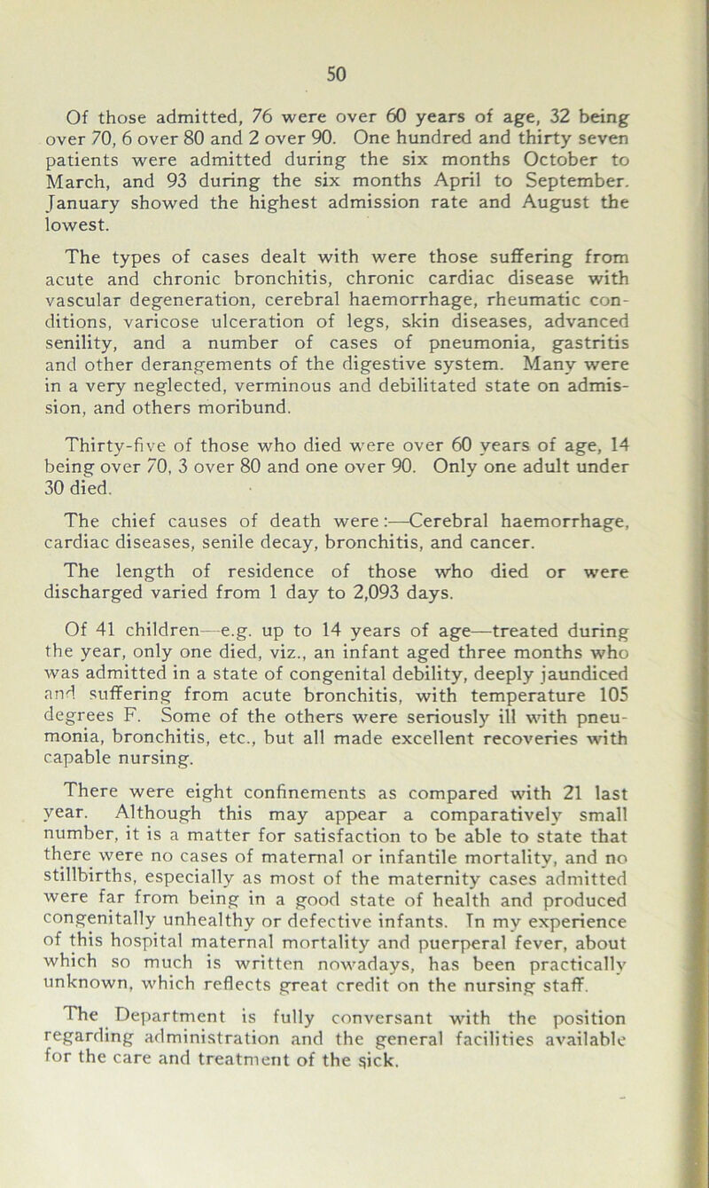 Of those admitted, 76 were over 60 years of age, 32 being over 70, 6 over 80 and 2 over 90. One hundred and thirty seven patients were admitted during the six months October to March, and 93 during the six months April to September. January showed the highest admission rate and August the lowest. The types of cases dealt with were those suffering from acute and chronic bronchitis, chronic cardiac disease with vascular degeneration, cerebral haemorrhage, rheumatic con- ditions, varicose ulceration of legs, skin diseases, advanced senility, and a number of cases of pneumonia, gastritis and other derangements of the digestive system. Many were in a very neglected, verminous and debilitated state on admis- sion, and others moribund. Thirty-five of those who died were over 60 years of age, 14 being over 70, 3 over 80 and one over 90. Only one adult under 30 died. The chief causes of death were:—Cerebral haemorrhage, cardiac diseases, senile decay, bronchitis, and cancer. The length of residence of those who died or were discharged varied from 1 day to 2,093 days. Of 41 children—e.g. up to 14 years of age—treated during the year, only one died, viz., an infant aged three months who was admitted in a state of congenital debility, deeply jaundiced and suffering from acute bronchitis, with temperature 105 degrees F. Some of the others were seriously ill with pneu- monia, bronchitis, etc., but all made excellent recoveries with capable nursing. There were eight confinements as compared with 21 last year. Although this may appear a comparatively small number, it is a matter for satisfaction to be able to state that there were no cases of maternal or infantile mortality, and no stillbirths, especially as most of the maternity cases admitted were far from being in a good state of health and produced congenitally unhealthy or defective infants. Tn my experience of this hospital maternal mortality and puerperal fever, about which so much is written nowadays, has been practically unknown, which reflects great credit on the nursing staff. The Department is fully conversant with the position regarding administration and the general facilities available for the care and treatment of the $ick.