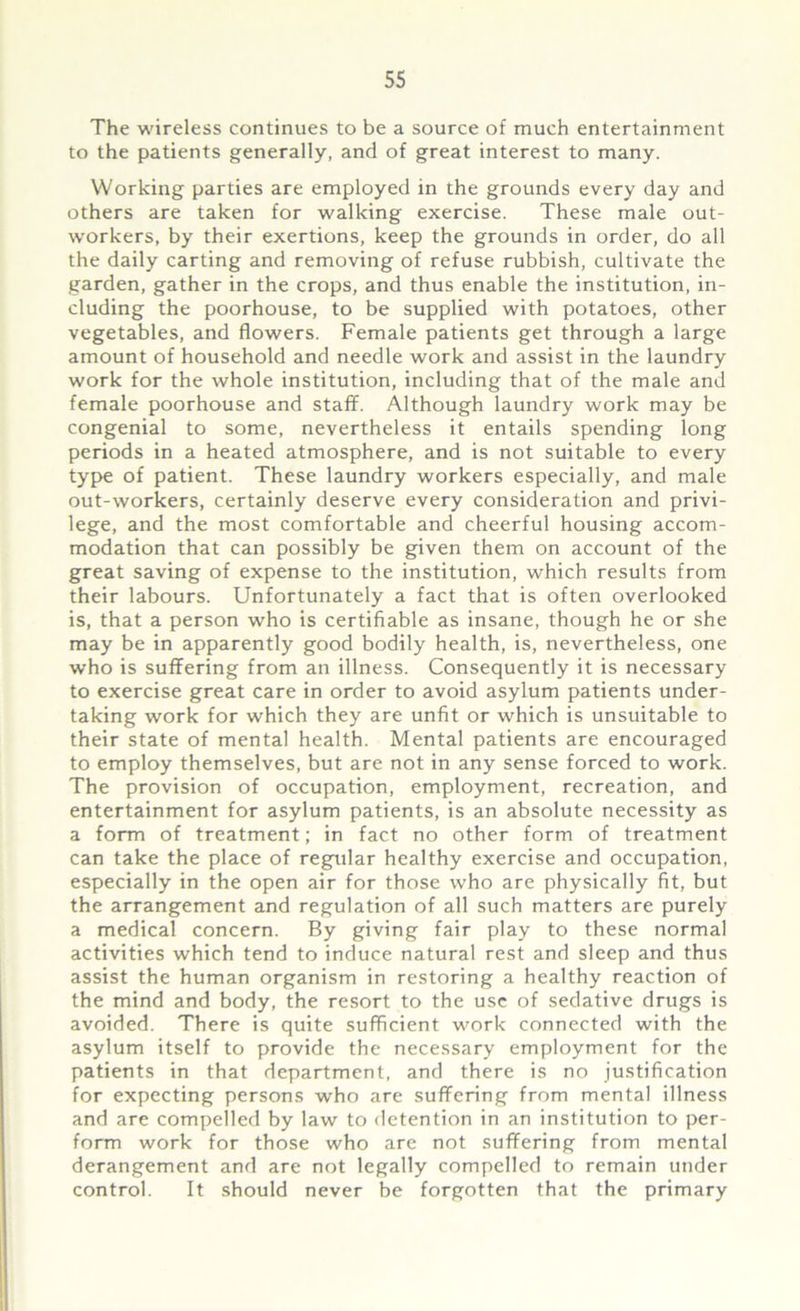 The wireless continues to be a source of much entertainment to the patients generally, and of great interest to many. Working parties are employed in the grounds every day and others are taken for walking exercise. These male out- workers, by their exertions, keep the grounds in order, do all the daily carting and removing of refuse rubbish, cultivate the garden, gather in the crops, and thus enable the institution, in- cluding the poorhouse, to be supplied with potatoes, other vegetables, and flowers. Female patients get through a large amount of household and needle work and assist in the laundry work for the whole institution, including that of the male and female poorhouse and staff. Although laundry work may be congenial to some, nevertheless it entails spending long periods in a heated atmosphere, and is not suitable to every type of patient. These laundry workers especially, and male out-workers, certainly deserve every consideration and privi- lege, and the most comfortable and cheerful housing accom- modation that can possibly be given them on account of the great saving of expense to the institution, which results from their labours. Unfortunately a fact that is often overlooked is, that a person who is certifiable as insane, though he or she may be in apparently good bodily health, is, nevertheless, one who is suffering from an illness. Consequently it is necessary to exercise great care in order to avoid asylum patients under- taking work for which they are unfit or which is unsuitable to their state of mental health. Mental patients are encouraged to employ themselves, but are not in any sense forced to work. The provision of occupation, employment, recreation, and entertainment for asylum patients, is an absolute necessity as a form of treatment; in fact no other form of treatment can take the place of regular healthy exercise and occupation, especially in the open air for those who are physically fit, but the arrangement and regulation of all such matters are purely a medical concern. By giving fair play to these normal activities which tend to induce natural rest and sleep and thus assist the human organism in restoring a healthy reaction of the mind and body, the resort to the use of sedative drugs is avoided. There is quite sufficient work connected with the asylum itself to provide the necessary employment for the patients in that department, and there is no justification for expecting persons who are suffering from mental illness and are compelled by law to detention in an institution to per- form work for those who are not suffering from mental derangement and are not legally compelled to remain under control. It should never be forgotten that the primary