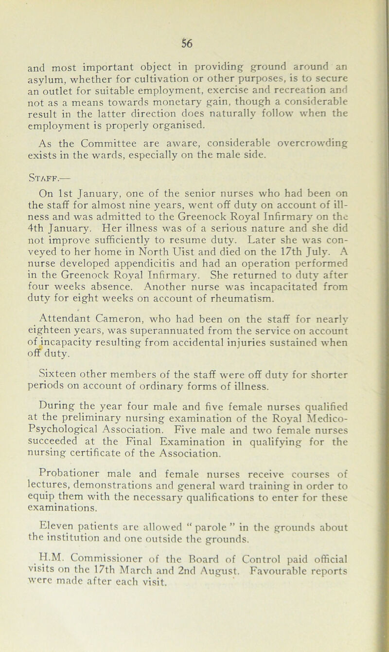 and most important object in providing ground around an asylum, whether for cultivation or other purposes, is to secure anoutlet for suitable employment, exercise and recreation and not as a means towards monetary gain, though a considerable result in the latter direction does naturally follow when the employment is properly organised. As the Committee are aware, considerable overcrowding exists in the wards, especially on the male side. Staff.— On 1st January, one of the senior nurses who had been on the staff for almost nine years, went off duty on account of ill- ness and was admitted to the Greenock Royal Infirmary on the 4th January. Her illness was of a serious nature and she did not improve sufficiently to resume duty. Later she was con- veyed to her home in North Uist and died on the 17th July. A nurse developed appendicitis and had an operation performed in the Greenock Royal Infirmary. She returned to duty after four weeks absence. Another nurse was incapacitated from duty for eight weeks on account of rheumatism. Attendant Cameron, who had been on the staff for nearly eighteen years, was superannuated from the service on account of incapacity resulting from accidental injuries sustained when off duty. Sixteen other members of the staff were off duty for shorter periods on account of ordinary forms of illness. During the year four male and five female nurses qualified at the preliminary nursing examination of the Royal Medico- Psychological Association. Five male and two female nurses succeeded at the Final Examination in qualifying for the nursing certificate of the Association. Probationer male and female nurses receive courses of lectures, demonstrations and general ward training in order to equip them with the necessary qualifications to enter for these examinations. Eleven patients are allowed “ parole ” in the grounds about the institution and one outside the grounds. H.M. Commissioner of the Board of Control paid official visits on the 17th March and 2nd August. Favourable reports were made after each visit.