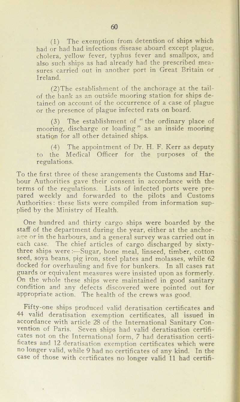 (1) The exemption from detention of ships which had or had had infectious disease aboard except plague, cholera, yellow fever, typhus fever and smallpox, and also such ships as had already had the prescribed mea- sures carried out in another port in Great Britain or Ireland. (2) The establishment of the anchorage at the tail- of the bank as an outside mooring station for ships de- tained on account of the occurrence of a case of plague or the presence of plague infected rats on board. (3) The establishment of “ the ordinary place of mooring, discharge or loading ” as an inside mooring station for all other detained ships. (4) The appointment of Dr. H. F. Kerr as deputy to the Medical Officer for the purposes of the regulations. To the first three of these arangements the Customs and Har- bour Authorities gave their consent in accordance with the terms of the regulations. Lists of infected ports were pre- pared weekly and forwarded to the pilots and Customs Authorities: these lists were compiled from information sup- plied by the Ministry of Health. One hundred and thirty cargo ships were boarded by the staff of the department during the year, either at the anchor- age nr in the harbours, and a general survey was carried out in each case. The chief articles of cargo discharged by sixty- three ships were:—Sugar, bone meal, linseed, timber, cotton seed, soya beans, pig iron, steel plates and molasses, while 62 docked for overhauling and five for bunkers. In all cases rat guards or equivalent measures were insisted upon as formerly. On the whole these ships were maintained in good sanitary condition and any defects discovered were pointed out for appropriate action. The health of the crews was good. Fifty-one ships produced valid deratisation certificates and 44 valid deratisation exemption certificates, all issued in accordance with article 28 of the International Sanitary Con- vention of Paris. Seven ships had valid deratisation certifi- cates not on the International form, 7 had deratisation certi- ficates and 12 deratisation exemption certificates which were no longer valid, while 9 had no certificates of any kind. In the case of those with certificates no longer valid 11 had certifi-