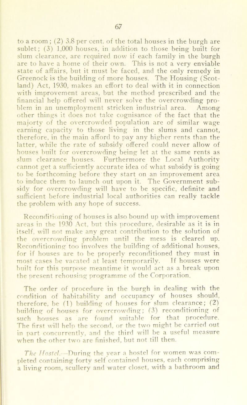 to a room ; (2) 3.8 per cent, of the total houses in the burgh are sublet; (3) 1,000 houses, in addition to those being built for slum clearance, are required now if each family in the burgh are to have a home of their own. This is not a very enviable state of affairs, but it must be faced, and the only remedy in Greenock is the building of more houses. The Housing (Scot- land) Act, 1930, makes an effort to deal with it in connection with improvement areas, but the method prescribed and the financial help offered will never solve the overcrowding pro- blem in an unemployment stricken industrial area. Among other things it does not take cognisance of the fact that the majorty of the overcrowded population are of similar wage earning capacity to those living in the slums and cannot, therefore, in the main afford to pay any higher rents than the latter, while the rate of subsidy offered could never allow of houses built for overcrowding being let at the same rents as slum clearance houses. Furthermore the Local Authority cannot get a sufficiently accurate idea of what subsidy is going to be forthcoming before they start on an improvement area to induce them to launch out upon it. The Government sub- sidy for overcrowding will have to be specific, definite and sufficient before industrial local authorities can really tackle the problem with any hope of success. Reconditioning of houses is also bound up with improvement areas in the 1930 Act, but this procedure, desirable as it is in itself, will not make any great contribution to the solution of the overcrowding problem until the mess is cleared up. Reconditioning too involves the building of additional houses, for if houses are to be properly reconditioned they must in most cases be vacated at least temporarily. ff houses were built for this purpose meantime it would act as a break upon the present rehousing programme of the Corporation. The order of procedure in the burgh in dealing with the condition of habitability and occupancy of houses should, therefore, be (1) building of houses for slum clearance; (2) building of houses for overcrowding; (3) reconditioning of such houses as are found suitable for that procedure. The first will help the second, or the two might be carried out in part concurrently, and the third will be a useful measure when the other two arc finished, but not till then. The Hostel.—During the year a hostel for women was com- pleted containing fortv self contained houses, each comprising a living room, scullery and water closet, with a bathroom and