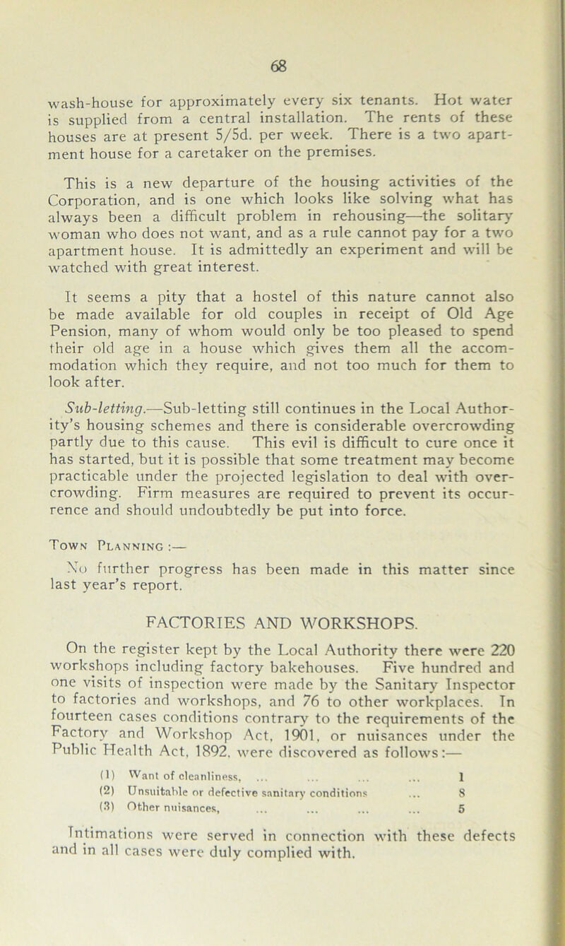wash-house for approximately every six tenants. Hot water is supplied from a central installation. The rents of these houses are at present 5/5d. per week. There is a two apart- ment house for a caretaker on the premises. This is a new departure of the housing activities of the Corporation, and is one which looks like solving what has always been a difficult problem in rehousing—the solitary woman who does not want, and as a rule cannot pay for a two apartment house. It is admittedly an experiment and will be watched with great interest. It seems a pity that a hostel of this nature cannot also be made available for old couples in receipt of Old Age Pension, many of whom would only be too pleased to spend their old age in a house which gives them all the accom- modation which they require, and not too much for them to look after. Sub-letting.—Sub-letting still continues in the Local Author- ity’s housing schemes and there is considerable overcrowding partly due to this cause. This evil is difficult to cure once it has started, but it is possible that some treatment may become practicable under the projected legislation to deal with over- crowding. Firm measures are required to prevent its occur- rence and should undoubtedly be put into force. Town Planning :— Xo further progress has been made in this matter since last year’s report. FACTORIES AND WORKSHOPS. On the register kept by the Local Authority there were 220 workshops including factory bakehouses. Five hundred and one visits of inspection were made by the Sanitary Inspector to factories and workshops, and 76 to other workplaces. Tn fourteen cases conditions contrary to the requirements of the Factory and Workshop Act, 1901, or nuisances under the Public Health Act, 1892, were discovered as follows:— (1) Want of cleanliness, ... ... ... ... 1 (2) Unsuitable or defective sanitary conditions ... 8 (3) Other nuisances, ... ... ... ... 5 Intimations were served in connection with these defects and in all cases were duly complied with.