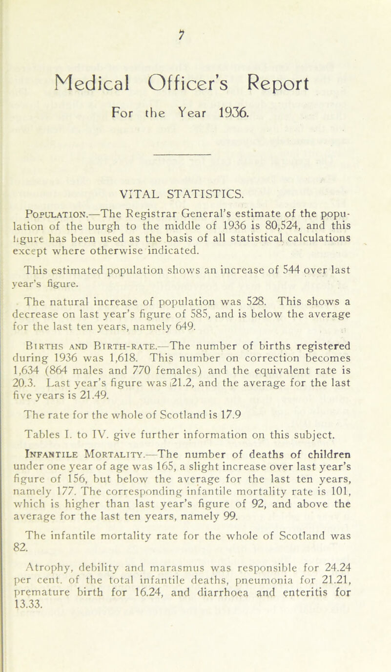 Medical Officer’s Report For the Year 1936. VITAL STATISTICS. Population.—The Registrar General’s estimate of the popu- lation of the burgh to the middle of 1936 is 80,524, and this tigure has been used as the basis of all statistical calculations except where otherwise indicated. This estimated population shows an increase of 544 over last year’s figure. The natural increase of population was 528. This shows a decrease on last year’s figure of 585, and is below the average for the last ten years, namely 649. Births and Birth-rate.—The number of births registered during 1936 was 1,618. This number on correction becomes 1,634 (864 males and 770 females) and the equivalent rate is 20.3. Last year’s figure wasi21.2, and the average for the last five years is 21.49. The rate for the whole of Scotland is 17.9 Tables I. to IV. give further information on this subject. Infantile Mortality.—The number of deaths of children under one year of age was 165, a slight increase over last year’s figure of 156, but below the average for the last ten years, namely 177. The corresponding infantile mortality rate is 101, which is higher than last year’s figure of 92, and above the average for the last ten years, namely 99. The infantile mortality rate for the whole of Scotland was 82. Atrophy, debility and marasmus was responsible for 24.24 per cent, of the total infantile deaths, pneumonia for 21.21, premature birth for 16.24, and diarrhoea and enteritis for 13.33.