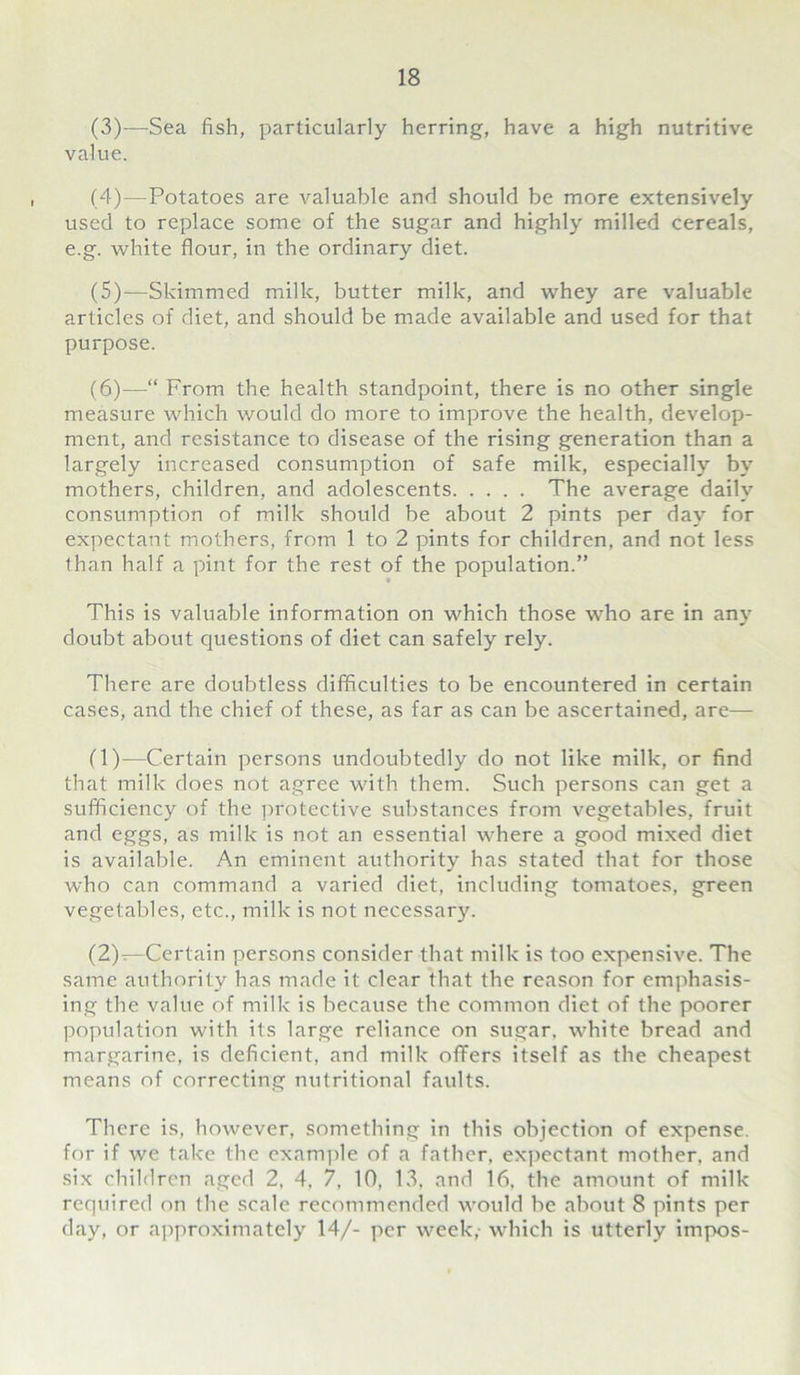 (3) —Sea fish, particularly herring, have a high nutritive value. (4) —Potatoes are valuable and should be more extensively used to replace some of the sugar and highly milled cereals, e.g. white flour, in the ordinary diet. (5) —Skimmed millc, butter milk, and whey are valuable articles of diet, and should be made available and used for that purpose. (6) —“ From the health standpoint, there is no other single measure which would do more to improve the health, develop- ment, and resistance to disease of the rising generation than a largely increased consumption of safe milk, especially by mothers, children, and adolescents The average daily consumption of milk should be about 2 pints per day for expectant mothers, from 1 to 2 pints for children, and not less than half a pint for the rest of the population.” This is valuable information on which those who are in any doubt about cjuestions of diet can safely rely. There are doubtless difficulties to be encountered in certain cases, and the chief of these, as far as can be ascertained, are— (1) —Certain persons undoubtedly do not like milk, or find that milk does not agree with them. Such persons can get a sufficiency of the protective substances from vegetables, fruit and eggs, as milk is not an essential where a good mixed diet is available. An eminent authority has stated that for those who can command a varied diet, including tomatoes, green vegetables, etc., milk is not necessary. (2) —Certain persons consider that milk is too expensive. The same authority has made it clear that the reason for emphasis- ing the value of milk is because the common diet of the poorer population with its large reliance on sugar, white bread and margarine, is deficient, and milk offers itself as the cheapest means of correcting nutritional faults. There is, however, something in this objection of expense, for if we take the example of a father, expectant mother, and six children aged 2, 4, 7, 10, 13, and 16, the amount of milk required on the scale recommended would be about 8 pints per day, or approximately 14/- per week,- which is utterly impos-