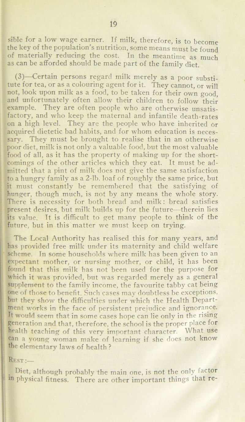 sible for a low wage earner. If milk, therefore, is to become the key of the population’s nutrition, some means must be found of materially reducing the cost. In the meantime as much as can be afforded should be made part of the family diet. (3)—Certain persons regard milk merely as a poor substi- tute for tea, or as a colouring agent for it. They cannot, or will not, look upon milk as a food, to be taken for their own good, and unfortunately often allow their children to follow their example. They are often people who are otherwise unsatis- factory, and who keep the maternal and infantile death-rates on a high level. They are the people who have inherited Or acquired dietetic bad habits, and for Avhom education is neces- sary. They must be brought to realise that in an otherwise poor diet, milk is not only a valuable food, but the most valuable food of all, as it has the property of making up for the short- comings of the other articles which they eat. It must be ad- mitted that a pint of milk does not give the same satisfaction to a hungry family as a 2-lb. loaf of roughly the same price, but it must constantly be remembered that the satisfying of hunger, though much, is not by any means the whole story. There is necessity for both bread and milk: bread satisfies present desires, but milk builds up for the future—therein lies its value. It is difficult to get many people to think of the future, but in this matter we must keep on trying. The Local Authority has realised this for many years, and has provided free milk under its maternity and child welfare scheme. In some households where milk has been given to an expectant mother, or nursing mother, or child, it has been found that this milk has not been used for the purpose for which it was provided, but was regarded merely as a general supplement to the family income, the favourite tabby cat being one of those to benefit. Such cases may doubtless be exceptions, but they show the difficulties under which the Health Depart- ment works in the face of persistent prejudice and ignorance. It would seem that in some cases hope can lie only in the rising generation and that, therefore, the school is the proper place for health teaching of this very important character. What use can a young woman make of learning if she does not know the elementary laws of health ? Rf.st :— Diet, although probably the main one, is not the only factor in physical fitness. There are other important things that re-