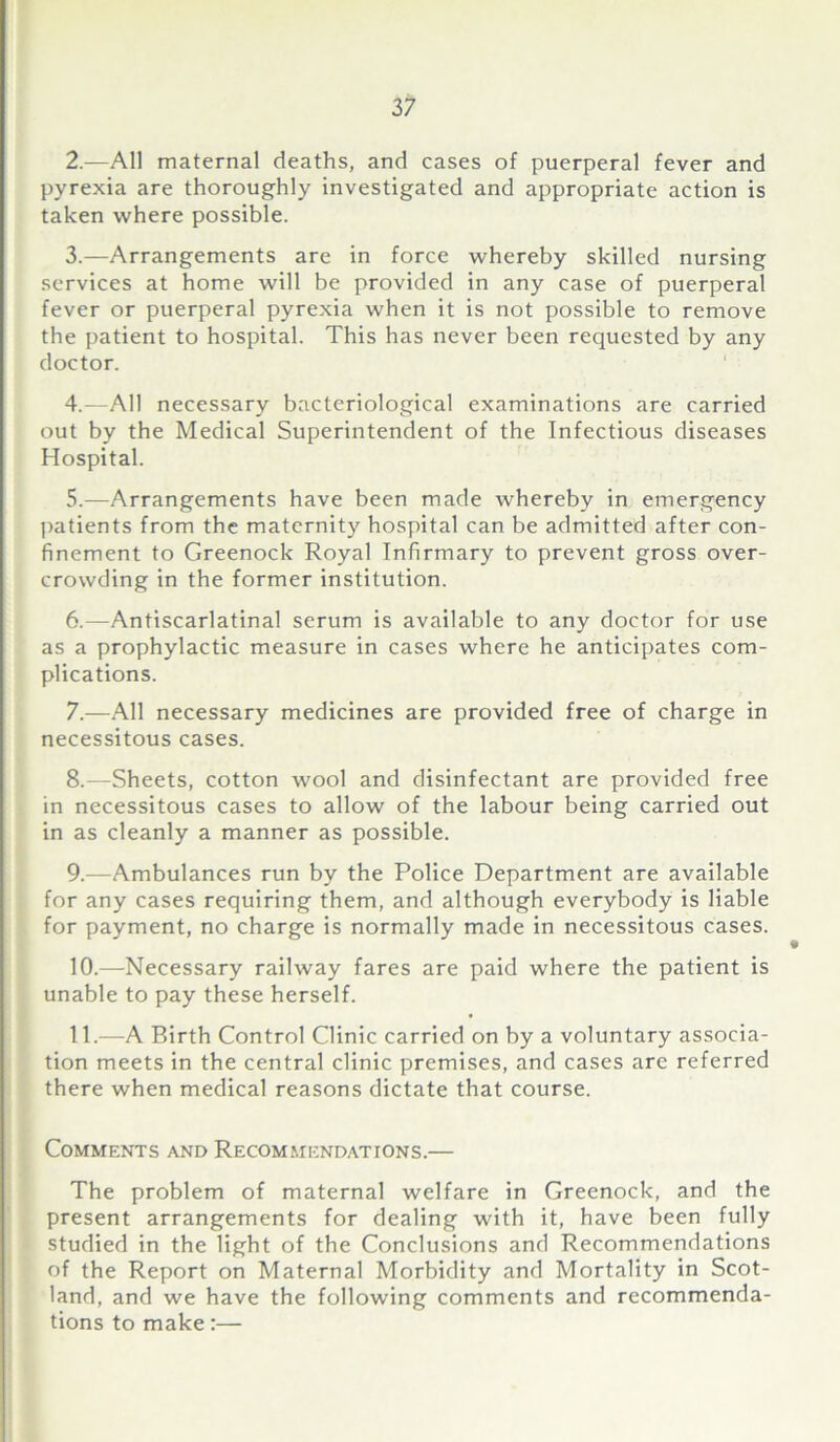 2. —All maternal deaths, and cases of puerperal fever and pyrexia are thoroughly investigated and appropriate action is taken where possible. 3. —Arrangements are in force whereby skilled nursing services at home will be provided in any case of puerperal fever or puerperal pyrexia when it is not possible to remove the patient to hospital. This has never been requested by any doctor. 4. —All necessary bacteriological examinations are carried out by the Medical Superintendent of the Infectious diseases Hospital. 5. —Arrangements have been made whereby in emergency patients from the maternity hospital can be admitted after con- finement to Greenock Royal Infirmary to prevent gross over- crowding in the former institution. 6. —Antiscarlatinal serum is available to any doctor for use as a prophylactic measure in cases where he anticipates com- plications. 7. —All necessary medicines are provided free of charge in necessitous cases. 8. —Sheets, cotton wool and disinfectant are provided free in necessitous cases to allow of the labour being carried out in as cleanly a manner as possible. 9. —Ambulances run by the Police Department are available for any cases requiring them, and although everybody is liable for payment, no charge is normally made in necessitous cases. 10. —Necessary railway fares are paid where the patient is unable to pay these herself. 11. —A Birth Control Clinic carried on by a voluntary associa- tion meets in the central clinic premises, and cases are referred there when medical reasons dictate that course. Comments and Recommendations.— The problem of maternal welfare in Greenock, and the present arrangements for dealing with it, have been fully studied in the light of the Conclusions and Recommendations of the Report on Maternal Morbidity and Mortality in Scot- land, and we have the following comments and recommenda- tions to make:—