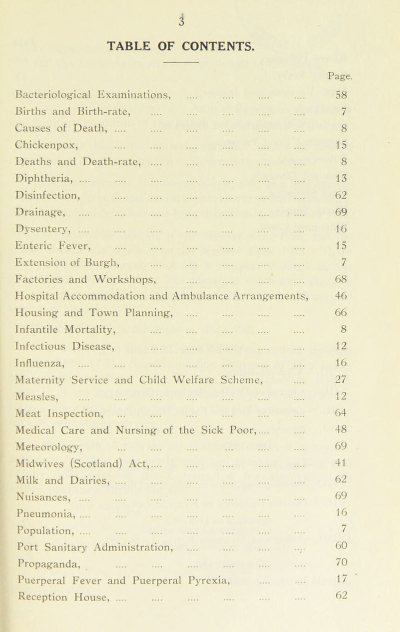 TABLE OF CONTENTS. Bacteriological Examinations, Births and Birth-rate, Causes of Death, .... Chickenpox, Deaths and Death-rate, .... Diphtheria, .... Disinfection, Drainage, Dysentery, .... Enteric Fever, Extension of Burgh, Factories and Workshops, Hospital Accommodation and Ambulance Arrangements, Housing and Town Planning, Infantile Mortality, Infectious Disease, Influenza, Maternity Service and Child Welfare Scheme, Measles, Meat Inspection, Medical Care and Nursing of the Sick Poor,.... Meteorology, Midwives (Scotland) Act,.... Milk and Dairies, .... Nuisances, .... Pneumonia, .... Population, .... Port Sanitary Administration, Propaganda, Puerperal Fever and Puerperal Pyrexia, Reception House, .... Page. 58 7 8 15 8 13 62 69 16 15 7 68 46 66 8 12 16 27 12 64 48 69 41 62 69 16 7 60 70 17 62