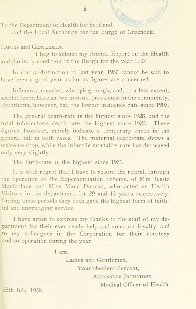 To the Department of Health for Scotland, and the Local Authority for the Burgh of Greenock. Ladies and Gentlemen, I beg to submit my Annual Report on the Health and Sanitary condition of the Burgh for the year 1937. In contra-distinction to last year, 1937 cannot be said to have been a good year as far as figures are concerned. Influenza, measles, whooping cough, and, to a less extent, scarlet fever, have shown unusual prevalence in the community. Diphtheria, however, had the lowest incidence rate since 1903. The general death-rate is the highest since 1928, and the total tuberculosis death-rate the highest since 1925. These figures, however, merely indicate a temporary check in the general fall in both cases. The maternal death-rate shows a welcome drop, while the infantile mortality rate has decreased only very slightly. The birth-rate is the highest since 1931. It is with regret that I have to record the retiral, through the operation of the Superannuation Scheme, of Mrs Jessie Macfarlane and Miss Mary Duncan, who acted as Llealth Visitors in the department for 29 and 13 years respectively. During these periods they both gave the highest form of faith- ful and ungrudging service. I have again to express my thanks to the staff of my de- partment for their ever ready help and constant loyalty, and to my colleagues in the Corporation for their courtesy and co-operation during the year. I am. Ladies and Gentlemen, Your obedient Servant, Alexander Johnstone, Medical Officer of Health. 28th July, 1938.