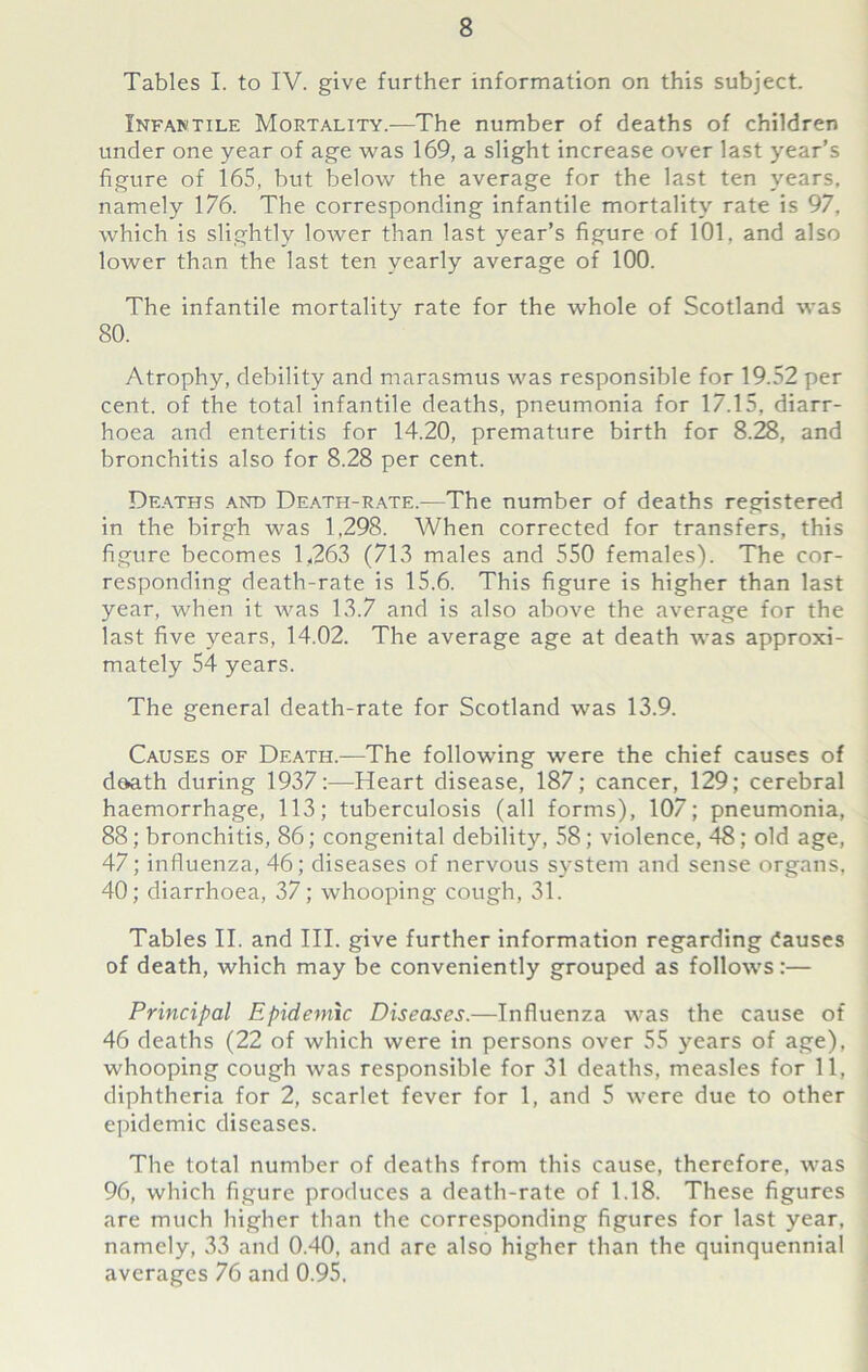 Tables I. to IV. give further information on this subject. Infantile Mortality.—The number of deaths of children under one year of age was 169, a slight increase over last year’s figure of 165, but below the average for the last ten years, namely 176. The corresponding infantile mortality rate is 97, which is slightly lower than last year’s figure of 101, and also lower than the last ten yearly average of 100. The infantile mortality rate for the whole of Scotland was 80. Atrophy, debility and marasmus was responsible for 19.52 per cent, of the total infantile deaths, pneumonia for 17.15, diarr- hoea and enteritis for 14.20, premature birth for 8.28, and bronchitis also for 8.28 per cent. Deaths and Death-rate.—The number of deaths registered in the birgh was 1,298. When corrected for transfers, this figure becomes 1,263 (713 males and 550 females). The cor- responding death-rate is 15.6. This figure is higher than last year, when it was 13.7 and is also above the average for the last five years, 14.02. The average age at death was approxi- mately 54 years. The general death-rate for Scotland was 13.9. Causes of Death.—The following were the chief causes of doath during 1937:—Heart disease, 187; cancer, 129; cerebral haemorrhage, 113; tuberculosis (all forms), 107; pneumonia, 88; bronchitis, 86; congenital debility, 58 ; violence, 48; old age, 47; influenza, 46; diseases of nervous system and sense organs, 40; diarrhoea, 37; whooping cough, 31. Tables II. and III. give further information regarding Causes of death, which may be conveniently grouped as follows:— Principal Epidemic Diseases.—Influenza was the cause of 46 deaths (22 of which were in persons over 55 years of age), whooping cough was responsible for 31 deaths, measles for 11, diphtheria for 2, scarlet fever for 1, and 5 were due to other epidemic diseases. The total number of deaths from this cause, therefore, was 96, which figure produces a death-rate of 1.18. These figures are much higher than the corresponding figures for last year, namely, 33 and 0.40, and are also higher than the quinquennial averages 76 and 0.95.