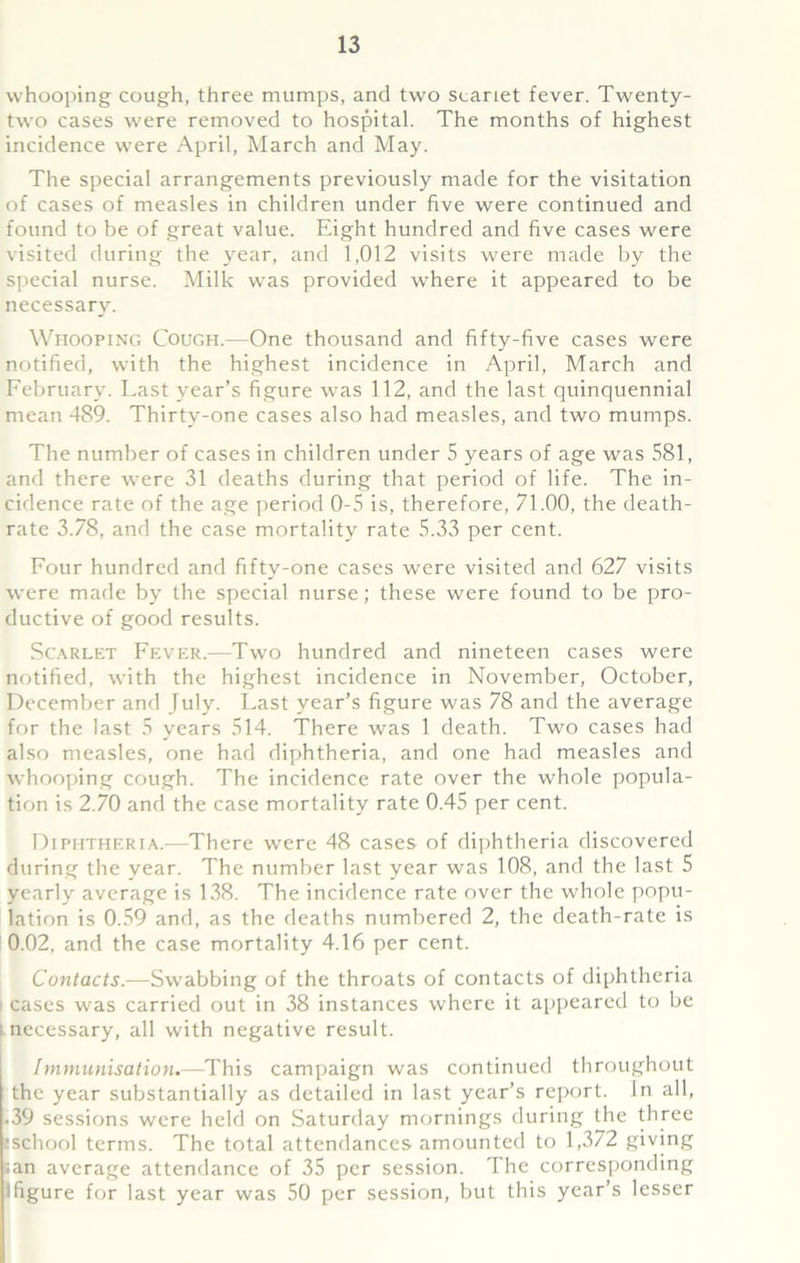 whooping cough, three mumps, and two scariet fever. Twenty- two cases were removed to hospital. The months of highest incidence were April, March and May. The special arrangements previously made for the visitation of cases of measles in children under five were continued and found to be of great value. Eight hundred and five cases were visited during the year, and 1,012 visits were made by the special nurse. Milk was provided where it appeared to be necessary. Whooping Cough.—One thousand and fifty-five cases were notified, with the highest incidence in April, March and February. Last year’s figure was 112, and the last quinquennial mean 489. Thirty-one cases also had measles, and two mumps. The number of cases in children under 5 years of age was 581, and there were 31 deaths during that period of life. The in- cidence rate of the age period 0-5 is, therefore, 71.00, the death- rate 3.78, and the case mortality rate 5.33 per cent. Four hundred and fifty-one cases were visited and 627 visits were made by the special nurse; these were found to be pro- ductive of good results. Scarlet Fever.—Two hundred and nineteen cases were notified, with the highest incidence in November, October, December and July. Last year’s figure was 78 and the average for the last 5 years 514. There was 1 death. Two cases had also measles, one had diphtheria, and one had measles and whooping cough. The incidence rate over the whole popula- tion is 2.70 and the case mortality rate 0.45 per cent. Diphtheria.—There were 48 cases of diphtheria discovered during the year. The number last year was 108, and the last 5 yearly average is 138. The incidence rate over the whole popu- lation is 0.59 and, as the deaths numbered 2, the death-rate is 0.02, and the case mortality 4.16 per cent. Contacts.—Swabbing of the throats of contacts of diphtheria cases was carried out in 38 instances where it appeared to be i necessary, all with negative result. Immunisation.—This campaign was continued throughout the year substantially as detailed in last year’s report. In all, .39 sessions were held on Saturday mornings during the three tschool terms. The total attendances amounted to 1,372 giving ;an average attendance of 35 per session. The corresponding (figure for last year was 50 per session, but this year’s lesser