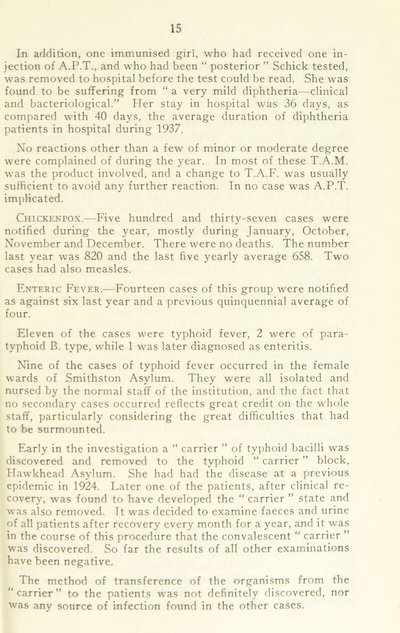 In addition, one immunised girl, who had received one in- jection of A.P.T., and who had been “ posterior ” Schick tested, was removed to hospital before the test could be read. She was found to be suffering from “ a very mild diphtheria—clinical and bacteriological.” Her stay in hospital was 36 days, as compared with 40 days, the average duration of diphtheria patients in hospital during 1937. No reactions other than a few of minor or moderate degree were complained of during the year. In most of these T.A.M. was the product involved, and a change to T.A.F. was usually sufficient to avoid any further reaction. In no case was A.P.T. implicated. Chickenpox.—Five hundred and thirty-seven cases were notified during the year, mostly during January, October, November and December. There were no deaths. The number last year was 820 and the last five yearly average 658. Two cases had also measles. Enteric Fever.—Fourteen cases of this group were notified as against six last year and a previous quinquennial average of four. Eleven of the cases were typhoid fever, 2 were of para- typhoid B. type, while 1 was later diagnosed as enteritis. Nine of the cases of typhoid fever occurred in the female wards of Smithston Asylum. They were all isolated and nursed by the normal staff of the institution, and the fact that no secondary cases occurred reflects great credit on the whole staff, particularly considering the great difficulties that had to be surmounted. Early in the investigation a “ carrier ” of typhoid bacilli was discovered and removed to the typhoid “ carrier ” block, Hawkhead Asylum. She had had the disease at a previous epidemic in 1924. Later one of the patients, after clinical re- covery, was found to have developed the “ carrier ” state and was also removed. It was decided to examine faeces and urine of all patients after recovery every month for a year, and it was in the course of this procedure that the convalescent “ carrier ” was discovered. So far the results of all other examinations have been negative. The method of transference of the organisms from the “carrier” to the patients was not definitely discovered, nor was any source of infection found in the other cases.