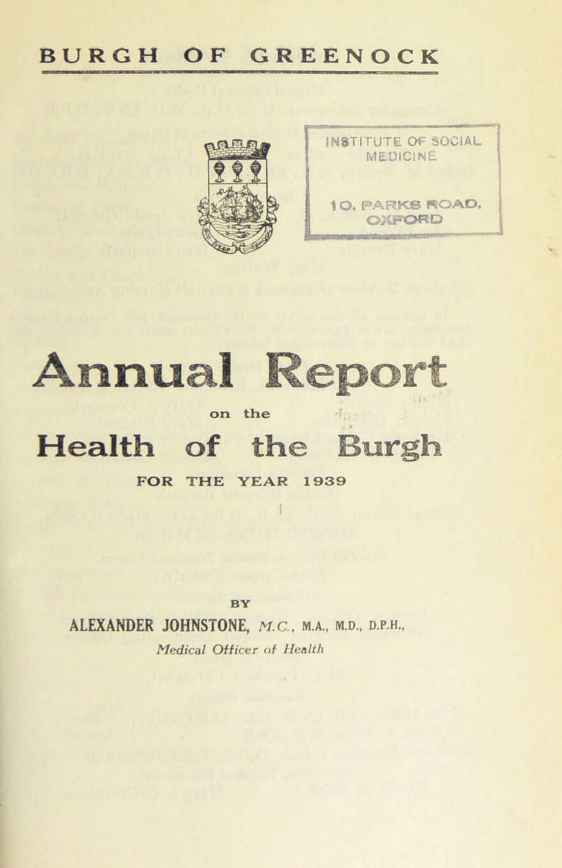 BURGH OF GREENOCK Aomial Report 1 ’ on the Health of the Burgh FOR THE YEAR 1939 BY ALEXANDER JOHNSTONE, M.C., m.a., m.d., d.p.h., Medical Officer of Health